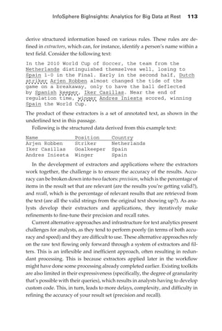 InfoSphere BigInsights: Analytics for Big Data at Rest 	 113



            derive structured information based on various rules. These rules are de-
            fined in extractors, which can, for instance, identify a person’s name within a
            text field. Consider the following text:
            In the 2010 World Cup of Soccer, the team from the
            Netherlands distinguished themselves well, losing to
            Spain 1-0 in the Final. Early in the second half, Dutch
            striker Arjen Robben almost changed the tide of the
            game on a breakaway, only to have the ball deflected
            by Spanish keeper, Iker Casillas. Near the end of
            regulation time, winger Andres Iniesta scored, winning
            Spain the World Cup.
            The product of these extractors is a set of annotated text, as shown in the
            underlined text in this passage.
              Following is the structured data derived from this example text:
            Name                   Position         Country
            Arjen Robben           Striker          Netherlands
            Iker Casillas          Goalkeeper       Spain
            Andres Iniesta         Winger           Spain
               In the development of extractors and applications where the extractors
            work together, the challenge is to ensure the accuracy of the results. Accu-
            racy can be broken down into two factors: precision, which is the percentage of
            items in the result set that are relevant (are the results you’re getting valid?),
            and recall, which is the percentage of relevant results that are retrieved from
            the text (are all the valid strings from the original text showing up?). As ana-
            lysts develop their extractors and applications, they iteratively make
            refinements to fine-tune their precision and recall rates.
               Current alternative approaches and infrastructure for text analytics present
            challenges for analysts, as they tend to perform poorly (in terms of both accu-
            racy and speed) and they are difficult to use. These alternative approaches rely
            on the raw text flowing only forward through a system of extractors and fil-
            ters. This is an inflexible and inefficient approach, often resulting in redun-
            dant processing. This is because extractors applied later in the workflow
            might have done some processing already completed earlier. Existing toolkits
            are also limited in their expressiveness (specifically, the degree of granularity
            that’s possible with their queries), which results in analysts having to develop
            custom code. This, in turn, leads to more delays, complexity, and difficulty in
            refining the accuracy of your result set (precision and recall).




ch05.indd 113                                                                               07/10/11 5:11 PM
 