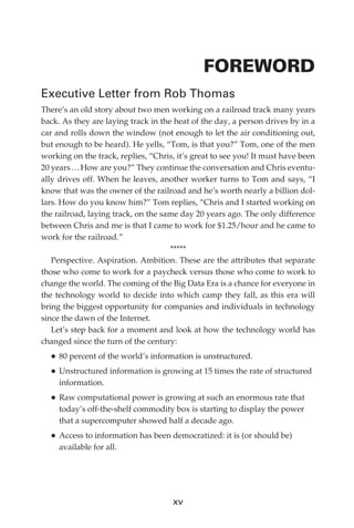 FOREWORD
             Executive Letter from Rob Thomas
             There’s an old story about two men working on a railroad track many years
             back. As they are laying track in the heat of the day, a person drives by in a
             car and rolls down the window (not enough to let the air conditioning out,
             but enough to be heard). He yells, “Tom, is that you?” Tom, one of the men
             working on the track, replies, “Chris, it’s great to see you! It must have been
             20 years . . . How are you?” They continue the conversation and Chris eventu-
             ally drives off. When he leaves, another worker turns to Tom and says, “I
             know that was the owner of the railroad and he’s worth nearly a billion dol-
             lars. How do you know him?” Tom replies, “Chris and I started working on
             the railroad, laying track, on the same day 20 years ago. The only difference
             between Chris and me is that I came to work for $1.25/hour and he came to
             work for the railroad.”
                                                  *****
                Perspective. Aspiration. Ambition. These are the attributes that separate
             those who come to work for a paycheck versus those who come to work to
             change the world. The coming of the Big Data Era is a chance for everyone in
             the technology world to decide into which camp they fall, as this era will
             bring the biggest opportunity for companies and individuals in technology
             since the dawn of the Internet.
                Let’s step back for a moment and look at how the technology world has
             changed since the turn of the century:
               •	80 percent of the world’s information is unstructured.
               •	Unstructured information is growing at 15 times the rate of structured
                  information.
               •	Raw computational power is growing at such an enormous rate that
                  today’s off-the-shelf commodity box is starting to display the power
                  that a supercomputer showed half a decade ago.
               •	Access to information has been democratized: it is (or should be)
                  available for all.




                                                   xv




FM.indd 15                                                                                07/10/11 6:12 PM
 