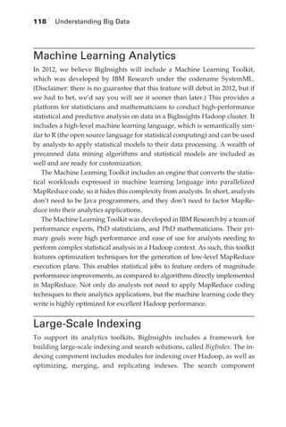 118 	 Understanding Big Data




            Machine Learning Analytics
            In 2012, we believe BigInsights will include a Machine Learning Toolkit,
            which was developed by IBM Research under the codename SystemML.
            (Disclaimer: there is no guarantee that this feature will debut in 2012, but if
            we had to bet, we’d say you will see it sooner than later.) This provides a
            platform for statisticians and mathematicians to conduct high-performance
            statistical and predictive analysis on data in a BigInsights Hadoop cluster. It
            includes a high-level machine learning language, which is semantically sim-
            ilar to R (the open source language for statistical computing) and can be used
            by analysts to apply statistical models to their data processing. A wealth of
            precanned data mining algorithms and statistical models are included as
            well and are ready for customization.
               The Machine Learning Toolkit includes an engine that converts the statis-
            tical workloads expressed in machine learning language into parallelized
            MapReduce code, so it hides this complexity from analysts. In short, analysts
            don’t need to be Java programmers, and they don’t need to factor MapRe-
            duce into their analytics applications.
               The Machine Learning Toolkit was developed in IBM Research by a team of
            performance experts, PhD statisticians, and PhD mathematicians. Their pri-
            mary goals were high performance and ease of use for analysts needing to
            perform complex statistical analysis in a Hadoop context. As such, this toolkit
            features optimization techniques for the generation of low-level MapReduce
            execution plans. This enables statistical jobs to feature orders of magnitude
            performance improvements, as compared to algorithms directly implemented
            in MapReduce. Not only do analysts not need to apply MapReduce coding
            techniques to their analytics applications, but the machine learning code they
            write is highly optimized for excellent Hadoop performance.


            Large-Scale Indexing
            To support its analytics toolkits, BigInsights includes a framework for
            building large-scale indexing and search solutions, called BigIndex. The in-
            dexing component includes modules for indexing over Hadoop, as well as
            optimizing, merging, and replicating indexes. The search component




ch05.indd 118                                                                            07/10/11 5:11 PM
 