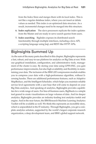 InfoSphere BigInsights: Analytics for Big Data at Rest 	 121



                   from the Index Store and merges them with its local index. This is
                   not like a regular database index, where you can insert or delete
                   values as needed. This index is an optimized data structure. As a
                   result, incremental changes need to be merged into this structure.
                6.	 Index replication  The slave processors replicate the index updates
                    from the Master and are ready to serve search queries from users.
                7.	 Index searching  BigIndex exposes its distributed search
                    functionality through multiple interfaces, including a Java API,
                    a scripting language using Jaql, and REST-like HTTP APIs.


            BigInsights Summed Up
            As the sum of the many parts described in this chapter, BigInsights represents
            a fast, robust, and easy-to-use platform for analytics on Big Data at rest. With
            our graphical installation, configuration, and administrative tools, manage-
            ment of the cluster is easy. By storing your data using GPFS-SNC, you gain
            performance improvements, but also high availability and flexibility in main-
            taining your data. The inclusion of the IBM LZO compression module enables
            you to compress your data with a high-performance algorithm, without li-
            censing hassles. There are additional performance features, such as Adaptive
            MapReduce, and the Intelligent Scheduler, which helps you maintain reliable
            service level agreements with a user base that will come to depend on your
            Big Data analytics. And speaking of analytics, BigInsights provides capabili-
            ties for a wide range of users. For line-of-business users, BigSheets is a simple
            tool geared to create visualizations on large volumes of data. And for deeper
            analytics, BigInsights provides an industry-leading text analytics tookit and
            engine. And in the near future, the IBM Research Machine Learning Analytics
            Toolkit will be available as well. We think this represents an incredible story,
            which is unparalleled in the IT industry. Through BigInsights, you get a com-
            plete analytics solution, supported by the world’s largest corporate research
            organization, a deep development team, and IBM’s global support network.




ch05.indd 121                                                                              07/10/11 5:11 PM
 
