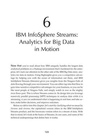 6
                 IBM InfoSphere Streams:
                  Analytics for Big Data
                        in Motion

            Now that you’ve read about how IBM uniquely handles the largest data
            analytical problems in a Hadoop environment that’s hardened for the enter-
            prise, let’s turn our attention to the other side of the IBM Big Data story: ana-
            lytics for data in motion. Using BigInsights gives you a competitive advan-
            tage by helping you with the ocean of information out there, and IBM
            InfoSphere Streams (Streams) gives you insights from the Niagara Falls of
            data flowing through your environment. You can either tap into that flow to
            gain time-sensitive competitive advantages for your business, or you can be
            like most people at Niagara Falls, and simply watch in awe as the mighty
            river flows past. This is where Streams comes in. Its design lets you leverage
            massively parallel processing (MPP) techniques to analyze data while it is
            streaming, so you can understand what is happening in real time and take ac-
            tion, make better decisions, and improve outcomes.
               Before we delve into this chapter, let’s start by clarifying what we mean by
            Streams and streams; the capitalized version refers to the IBM InfoSphere
            Streams product, and the lowercase version refers to a stream of data. With
            that in mind, let’s look at the basics of Streams, its use cases, and some of the
            technical underpinnings that define how it works.




                                                  123




ch06.indd 123                                                                              05/10/11 1:55 PM
 