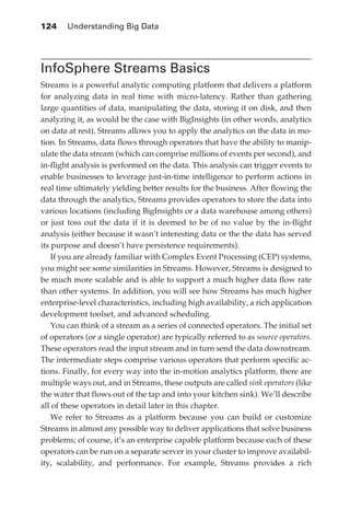 124 	 Understanding Big Data




            InfoSphere Streams Basics
            Streams is a powerful analytic computing platform that delivers a platform
            for analyzing data in real time with micro-latency. Rather than gathering
            large quantities of data, manipulating the data, storing it on disk, and then
            analyzing it, as would be the case with BigInsights (in other words, analytics
            on data at rest), Streams allows you to apply the analytics on the data in mo-
            tion. In Streams, data flows through operators that have the ability to manip-
            ulate the data stream (which can comprise millions of events per second), and
            in-flight analysis is performed on the data. This analysis can trigger events to
            enable businesses to leverage just-in-time intelligence to perform actions in
            real time ultimately yielding better results for the business. After flowing the
            data through the analytics, Streams provides operators to store the data into
            various locations (including BigInsights or a data warehouse among others)
            or just toss out the data if it is deemed to be of no value by the in-flight
            analysis (either because it wasn’t interesting data or the the data has served
            its purpose and doesn’t have persistence requirements).
                If you are already familiar with Complex Event Processing (CEP) systems,
            you might see some similarities in Streams. However, Streams is designed to
            be much more scalable and is able to support a much higher data flow rate
            than other systems. In addition, you will see how Streams has much higher
            enterprise-level characteristics, including high availability, a rich application
            development toolset, and advanced scheduling.
                You can think of a stream as a series of connected operators. The initial set
            of operators (or a single operator) are typically referred to as source operators.
            These operators read the input stream and in turn send the data downstream.
            The intermediate steps comprise various operators that perform specific ac-
            tions. Finally, for every way into the in-motion analytics platform, there are
            multiple ways out, and in Streams, these outputs are called sink operators (like
            the water that flows out of the tap and into your kitchen sink). We’ll describe
            all of these operators in detail later in this chapter.
                We refer to Streams as a platform because you can build or customize
            Streams in almost any possible way to deliver applications that solve business
            problems; of course, it’s an enterprise capable platform because each of these
            operators can be run on a separate server in your cluster to improve availabil-
            ity, scalability, and performance. For example, Streams provides a rich




ch06.indd 124                                                                               05/10/11 1:55 PM
 