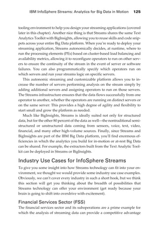IBM InfoSphere Streams: Analytics for Big Data in Motion 	 125



            tooling environment to help you design your streaming applications (covered
            later in this chapter). Another nice thing is that Streams shares the same Text
            Analytics Toolkit with BigInsights, allowing you to reuse skills and code snip-
            pets across your entire Big Data platform. When you’re ready to deploy your
            streaming application, Streams autonomically decides, at runtime, where to
            run the processing elements (PEs) based on cluster-based load balancing and
            availability metrics, allowing it to reconfigure operators to run on other serv-
            ers to ensure the continuity of the stream in the event of server or software
            failures. You can also programmatically specify which operators run on
            which servers and run your streams logic on specific servers.
               This autonomic streaming and customizable platform allows you to in-
            crease the number of servers performing analysis on the stream simply by
            adding additional servers and assigning operators to run on those servers.
            The Streams infrastructure ensures that the data flows successfully from one
            operator to another, whether the operators are running on distinct servers or
            on the same server: This provides a high degree of agility and flexibility to
            start small and grow the platform as needed.
               Much like BigInsights, Streams is ideally suited not only for structured
            data, but for the other 80 percent of the data as well—the nontraditional semi-
            structured or unstructured data coming from sensors, voice, text, video,
            financial, and many other high-volume sources. Finally, since Streams and
            BigInsights are part of the IBM Big Data platform, you’ll find enormous ef-
            ficiencies in which the analytics you build for in-motion or at-rest Big Data
            can be shared. For example, the extractors built from the Text Analytic Tool-
            kit can be deployed in Streams or BigInsights.

            Industry Use Cases for InfoSphere Streams
            To give you some insight into how Streams technology can fit into your en-
            vironment, we thought we would provide some industry use case examples.
            Obviously, we can’t cover every industry in such a short book, but we think
            this section will get you thinking about the breadth of possibilities that
            Streams technology can offer your environment (get ready because your
            brain is going to shift into overdrive with excitement).

            Financial Services Sector (FSS)
            The financial services sector and its suboperations are a prime example for
            which the analysis of streaming data can provide a competitive advantage




ch06.indd 125                                                                             05/10/11 1:55 PM
 