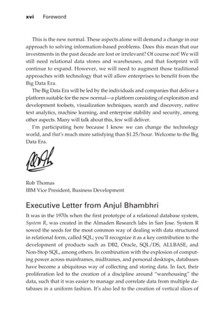 xvi 	   Foreword



                This is the new normal. These aspects alone will demand a change in our
             approach to solving information-based problems. Does this mean that our
             investments in the past decade are lost or irrelevant? Of course not! We will
             still need relational data stores and warehouses, and that footprint will
             continue to expand. However, we will need to augment those traditional
             approaches with technology that will allow enterprises to benefit from the
             Big Data Era.
                The Big Data Era will be led by the individuals and companies that deliver a
             platform suitable for the new normal—a platform consisting of exploration and
             development toolsets, visualization techniques, search and discovery, native
             text analytics, machine learning, and enterprise stability and security, among
             other aspects. Many will talk about this, few will deliver.
                I’m participating here because I know we can change the technology
             world, and that’s much more satisfying than $1.25/hour. Welcome to the Big
             Data Era.




             Rob Thomas
             IBM Vice President, Business Development


             Executive Letter from Anjul Bhambhri
             It was in the 1970s when the first prototype of a relational database system,
             System R, was created in the Almaden Research labs in San Jose. System R
             sowed the seeds for the most common way of dealing with data structured
             in relational form, called SQL; you’ll recognize it as a key contribution to the
             development of products such as DB2, Oracle, SQL/DS, ALLBASE, and
             Non-Stop SQL, among others. In combination with the explosion of comput-
             ing power across mainframes, midframes, and personal desktops, databases
             have become a ubiquitous way of collecting and storing data. In fact, their
             proliferation led to the creation of a discipline around “warehousing” the
             data, such that it was easier to manage and correlate data from multiple da-
             tabases in a uniform fashion. It’s also led to the creation of vertical slices of




FM.indd 16                                                                                  07/10/11 6:12 PM
 