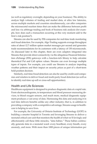 126 	 Understanding Big Data



            (as well as regulatory oversight, depending on your business). The ability to
            analyze high volumes of trading and market data, at ultra low latencies,
            across multiple markets and countries simultaneously, can offer companies
            the microsecond reaction times that can make the difference between profit
            and loss via arbitrage trading and book of business risk analysis (for exam-
            ple, how does such a transaction occurring at this very moment add to the
            firm’s risk position?).
               Streams can also be used by FSS companies for real-time trade monitoring
            and fraud detection. For example, Algo Trading supports average throughput
            rates of about 12.7 million option market messages per second and generates
            trade recommendations for its customers with a latency of 130 microseconds.
            As discussed later in this chapter, there are even adapters integrated into
            Streams that provide direct connectivity via the ubiquitous Financial Informa-
            tion eXchange (FIX) gateways with a function-rich library to help calculate
            theoretical Put and Call option values. Streams can even leverage multiple
            types of inputs. For example, you could use Streams to analyze impeding
            weather patterns and their impact on security prices as part of a short-term
            hold position decision.
               Similarly, real-time fraud detection can also be used by credit card compa-
            nies and retailers to deliver fraud and multi-party fraud detection (as well as
            to identify real-time up-sell or cross-sell opportunities).

            Health and Life Sciences
            Healthcare equipment is designed to produce diagnostic data at a rapid rate.
            From electrocardiograms, to temperature and blood pressure measuring de-
            vices, to blood oxygen sensors, and much more, medical diagnostic equip-
            ment produces a vast array of data. Harnessing this data and analyzing it in
            real time delivers benefits unlike any other industry; that is, in addition to
            providing a company with a competitive advantage, Streams usage in health-
            care is helping to save lives.
               For example, the University of Ontario Institute of Technology (UOIT) is
            building a smarter hospital in Toronto and leveraging Streams to deliver a
            neonatal critical care unit that monitors the health of what we’ll lovingly and
            affectionately call these little miracles, “data babies.” These babies continu-
            ally generate data in a neonatal ward: every heartbeat, every breath, every
            anomaly, and more. With more than 1000 pieces of unique information per




ch06.indd 126                                                                            05/10/11 1:55 PM
 