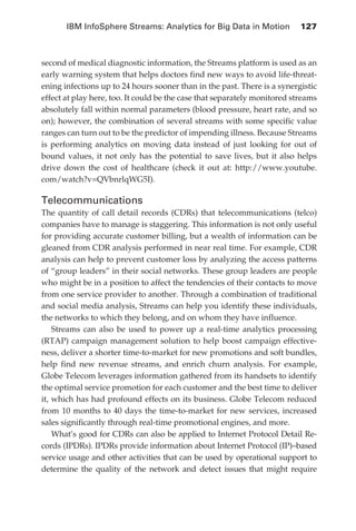 IBM InfoSphere Streams: Analytics for Big Data in Motion 	 127



            second of medical diagnostic information, the Streams platform is used as an
            early warning system that helps doctors find new ways to avoid life-threat-
            ening infections up to 24 hours sooner than in the past. There is a synergistic
            effect at play here, too. It could be the case that separately monitored streams
            absolutely fall within normal parameters (blood pressure, heart rate, and so
            on); however, the combination of several streams with some specific value
            ranges can turn out to be the predictor of impending illness. Because Streams
            is performing analytics on moving data instead of just looking for out of
            bound values, it not only has the potential to save lives, but it also helps
            drive down the cost of healthcare (check it out at: http://www.youtube.
            com/watch?v=QVbnrlqWG5I).

            Telecommunications
            The quantity of call detail records (CDRs) that telecommunications (telco)
            companies have to manage is staggering. This information is not only useful
            for providing accurate customer billing, but a wealth of information can be
            gleaned from CDR analysis performed in near real time. For example, CDR
            analysis can help to prevent customer loss by analyzing the access patterns
            of “group leaders” in their social networks. These group leaders are people
            who might be in a position to affect the tendencies of their contacts to move
            from one service provider to another. Through a combination of traditional
            and social media analysis, Streams can help you identify these individuals,
            the networks to which they belong, and on whom they have influence.
                Streams can also be used to power up a real-time analytics processing
            (RTAP) campaign management solution to help boost campaign effective-
            ness, deliver a shorter time-to-market for new promotions and soft bundles,
            help find new revenue streams, and enrich churn analysis. For example,
            Globe Telecom leverages information gathered from its handsets to identify
            the optimal service promotion for each customer and the best time to deliver
            it, which has had profound effects on its business. Globe Telecom reduced
            from 10 months to 40 days the time-to-market for new services, increased
            sales significantly through real-time promotional engines, and more.
                What’s good for CDRs can also be applied to Internet Protocol Detail Re-
            cords (IPDRs). IPDRs provide information about Internet Protocol (IP)–based
            service usage and other activities that can be used by operational support to
            determine the quality of the network and detect issues that might require




ch06.indd 127                                                                             05/10/11 1:55 PM
 