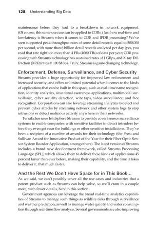 128 	 Understanding Big Data



            maintenance before they lead to a breakdown in network equipment.
            (Of course, this same use case can be applied to CDRs.) Just how real-time and
            low-latency is Streams when it comes to CDR and IPDR processing? We’ve
            seen supported peak throughput rates of some detail records equal to 500,000
            per second, with more than 6 billion detail records analyzed per day (yes, you
            read that rate right) on more than 4 PBs (4000 TBs) of data per year; CDR pro-
            cessing with Streams technology has sustained rates of 1 GBps, and X-ray Dif-
            fraction (XRD) rates at 100 MBps. Truly, Streams is game changing technology.

            Enforcement, Defense, Surveillance, and Cyber Security
            Streams provides a huge opportunity for improved law enforcement and
            increased security, and offers unlimited potential when it comes to the kinds
            of applications that can be built in this space, such as real-time name recogni-
            tion, identity analytics, situational awareness applications, multimodal sur-
            veillance, cyber security detection, wire taps, video surveillance, and face
            recognition. Corporations can also leverage streaming analytics to detect and
            prevent cyber attacks by streaming network and other system logs to stop
            intrusions or detect malicious activity anywhere in their networks.
               TerraEchos uses InfoSphere Streams to provide covert sensor surveillance
            systems to enable companies with sensitive facilities to detect intruders be-
            fore they even get near the buildings or other sensitive installations. They’ve
            been a recipient of a number of awards for their technology (the Frost and
            Sullivan Award for Innovative Product of the Year for their Fiber Optic Sen-
            sor System Boarder Application, among others). The latest version of Streams
            includes a brand new development framework, called Streams Processing
            Language (SPL), which allows them to deliver these kinds of applications 45
            percent faster than ever before, making their capability, and the time it takes
            to deliver it, that much faster.

            And the Rest We Don’t Have Space for in This Book…
            As we said, we can’t possibly cover all the use cases and industries that a
            potent product such as Streams can help solve, so we’ll cram in a couple
            more, with fewer details, here in this section.
               Government agencies can leverage the broad real-time analytics capabili-
            ties of Streams to manage such things as wildfire risks through surveillance
            and weather prediction, as well as manage water quality and water consump-
            tion through real-time flow analysis. Several governments are also improving




ch06.indd 128                                                                             05/10/11 1:55 PM
 