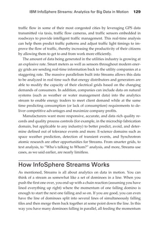 IBM InfoSphere Streams: Analytics for Big Data in Motion 	 129



            traffic flow in some of their most congested cities by leveraging GPS data
            transmitted via taxis, traffic flow cameras, and traffic sensors embedded in
            roadways to provide intelligent traffic management. This real-time analysis
            can help them predict traffic patterns and adjust traffic light timings to im-
            prove the flow of traffic, thereby increasing the productivity of their citizens
            by allowing them to get to and from work more efficiently.
               The amount of data being generated in the utilities industry is growing at
            an explosive rate. Smart meters as well as sensors throughout modern ener-
            gy grids are sending real-time information back to the utility companies at a
            staggering rate. The massive parallelism built into Streams allows this data
            to be analyzed in real time such that energy distributors and generators are
            able to modify the capacity of their electrical grids based on the changing
            demands of consumers. In addition, companies can include data on natural
            systems (such as weather or water management data) into the analytics
            stream to enable energy traders to meet client demand while at the same
            time predicting consumption (or lack of consumption) requirements to de-
            liver competitive advantages and maximize company profits.
               Manufacturers want more responsive, accurate, and data rich quality re-
            cords and quality process controls (for example, in the microchip fabrication
            domain, but applicable to any industry) to better predict, avoid, and deter-
            mine defined out of tolerance events and more. E-science domains such as
            space weather prediction, detection of transient events, and Synchrotron
            atomic research are other opportunities for Streams. From smarter grids, to
            text analysis, to “Who’s talking to Whom?” analysis, and more, Streams use
            cases, as we said earlier, are nearly limitless.


            How InfoSphere Streams Works
            As mentioned, Streams is all about analytics on data in motion. You can
            think of a stream as somewhat like a set of dominoes in a line. When you
            push the first one over, you end up with a chain reaction (assuming you have
            lined everything up right) where the momentum of one falling domino is
            enough to start the next one falling and so on. If you are good, you can even
            have the line of dominoes split into several lines of simultaneously falling
            tiles and then merge them back together at some point down the line. In this
            way you have many dominoes falling in parallel, all feeding the momentum




ch06.indd 129                                                                             05/10/11 1:55 PM
 