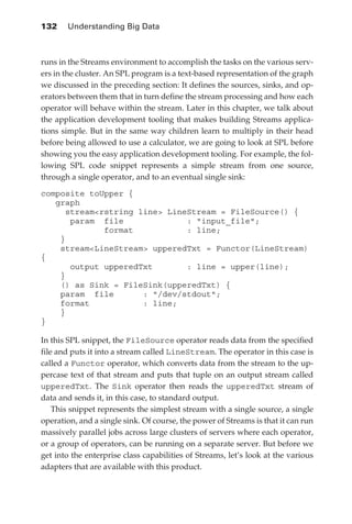 132 	 Understanding Big Data



            runs in the Streams environment to accomplish the tasks on the various serv-
            ers in the cluster. An SPL program is a text-based representation of the graph
            we discussed in the preceding section: It defines the sources, sinks, and op-
            erators between them that in turn define the stream processing and how each
            operator will behave within the stream. Later in this chapter, we talk about
            the application development tooling that makes building Streams applica-
            tions simple. But in the same way children learn to multiply in their head
            before being allowed to use a calculator, we are going to look at SPL before
            showing you the easy application development tooling. For example, the fol-
            lowing SPL code snippet represents a simple stream from one source,
            through a single operator, and to an eventual single sink:

            composite toUpper {
               graph
                  streamrstring line LineStream = FileSource() {
                   param file              : input_file;
                          format           : line;
                }
                streamLineStream upperedTxt = Functor(LineStream)
            {
                   output upperedTxt       : line = upper(line);
                }
                () as Sink = FileSink(upperedTxt) {
                param file        : /dev/stdout;
                format            : line;
                }
            }

            In this SPL snippet, the FileSource operator reads data from the specified
            file and puts it into a stream called LineStream. The operator in this case is
            called a Functor operator, which converts data from the stream to the up-
            percase text of that stream and puts that tuple on an output stream called
            upperedTxt. The Sink operator then reads the upperedTxt stream of
            data and sends it, in this case, to standard output.
                This snippet represents the simplest stream with a single source, a single
            operation, and a single sink. Of course, the power of Streams is that it can run
            massively parallel jobs across large clusters of servers where each operator,
            or a group of operators, can be running on a separate server. But before we
            get into the enterprise class capabilities of Streams, let’s look at the various
            adapters that are available with this product.




ch06.indd 132                                                                             05/10/11 1:55 PM
 