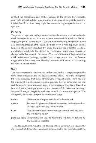 IBM InfoSphere Streams: Analytics for Big Data in Motion 	 135



            applied can manipulate any of the elements in the stream. For example,
            you could extract a data element out of a stream and output the running
            total of that element for every tuple that comes through a specific functor
            operator.

            Punctor
            The punctor operator adds punctuation into the stream, which can then be
            used downstream to separate the stream into multiple windows. For ex-
            ample, suppose a stream reads a contact directory listing and processes the
            data flowing through that stream. You can keep a running count of last
            names in the contact directory by using the punctor operator to add a
            punctuation mark into the stream any time your application observes a
            change in the last name in the stream. You could then use this punctuation
            mark downstream in an aggregation functor operator to send out the run-
            ning total for that name, later resetting the count back to 0 to start counting
            the next set of last names.

            Sort
            The sort operator is fairly easy to understand in that it simply outputs the
            same tuples it receives, but in a specified sorted order. This is the first opera-
            tor we’ve discussed that uses a stream window specification. Think about it
            for a moment: if a stream represents a constant flow of data, how can you
            sort the data, because you don’t know if the next tuple to arrive will need to
            be sorted to the first tuple you must send as output? To overcome this issue,
            Streams allows you to specify a window on which you want to operate. You
            can specify a window of tuples in a number of ways:

            count	           The number of tuples to include in the window
            delta	Wait until a given attribute of an element in the stream has
                   changed by a specified delta amount
            time	The amount of time in seconds you want to wait to allow
                  the window to fill up
                        The punctuation used to delimit the window, as defined by
            punctuation	
                        the punctor operator

              In addition to specifying the windowing option, you must also specify the
            expression that defines how you want the data sorted (for example, sort by a




ch06.indd 135                                                                               05/10/11 1:55 PM
 