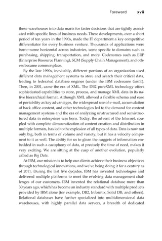 Foreword	         xvii



             these warehouses into data marts for faster decisions that are tightly associ-
             ated with specific lines of business needs. These developments, over a short
             period of ten years in the 1990s, made the IT department a key competitive
             differentiator for every business venture. Thousands of applications were
             born—some horizontal across industries, some specific to domains such as
             purchasing, shipping, transportation, and more. Codenames such as ERP
             (Enterprise Resource Planning), SCM (Supply Chain Management), and oth-
             ers became commonplace.
                By the late 1990s, inevitably, different portions of an organization used
             different data management systems to store and search their critical data,
             leading to federated database engines (under the IBM codename Garlic).
             Then, in 2001, came the era of XML. The DB2 pureXML technology offers
             sophisticated capabilities to store, process, and manage XML data in its na-
             tive hierarchical format. Although XML allowed a flexible schema and ease
             of portability as key advantages, the widespread use of e-mail, accumulation
             of back office content, and other technologies led to the demand for content
             management systems and the era of analyzing unstructured and semistruc-
             tured data in enterprises was born. Today, the advent of the Internet, cou-
             pled with complete democratization of content creation and distribution in
             multiple formats, has led to the explosion of all types of data. Data is now not
             only big, both in terms of volume and variety, but it has a velocity compo-
             nent to it as well. The ability for us to glean the nuggets of information em-
             bedded in such a cacophony of data, at precisely the time of need, makes it
             very exciting. We are sitting at the cusp of another evolution, popularly
             called as Big Data.
                At IBM, our mission is to help our clients achieve their business objectives
             through technological innovations, and we’ve being doing it for a century as
             of 2011. During the last five decades, IBM has invented technologies and
             delivered multiple platforms to meet the evolving data management chal-
             lenges of our customers. IBM invented the relational database more than
             30 years ago, which has become an industry standard with multiple products
             provided by IBM alone (for example, DB2, Informix, Solid DB, and others).
             Relational databases have further specialized into multidimensional data
             warehouses, with highly parallel data servers, a breadth of dedicated




FM.indd 17                                                                                 07/10/11 6:12 PM
 