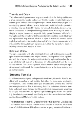 IBM InfoSphere Streams: Analytics for Big Data in Motion 	 137



            Throttle and Delay
            Two other useful operators can help you manipulate the timing and flow of
            a given stream: throttle and delay. The throttle operator helps you to
            set the “pace” of the data flowing through a stream. For example, tuples that
            are arriving sporadically can be sent to the output of the throttle operator at
            a specified rate (as defined by tuples per second). Similarly, the delay op-
            erator can be used to change the timing of the stream. A delay can be set up
            simply to output tuples after a specific delay period; however, with delay,
            the tuples exit the operator with the same time interval that existed between
            the tuples when they arrived. That is, if tuple A arrives 10 seconds before
            tuple B, which arrives 3 seconds before tuple C, then the delay operator will
            maintain this timing between tuples on exit, after the tuples have been de-
            layed by the specified amount of time.

            Split and Union
            The split operator will take one input stream and, as the name suggests,
            split that stream into multiple output streams. This operator takes a param-
            eterized list of values for a given attribute in the tuple and matches the tu-
            ple’s attribute with this list to determine on which output stream the tuple
            will be sent out. The union operator acts in reverse: it takes multiple input
            streams and combines all the tuples that are found in the input streams into
            an output stream.

            Streams Toolkits
            In addition to the adapters and operators described previously, Streams also
            ships with a number of rich toolkits that allow for even faster application
            development. These toolkits allow you to connect to specific data sources
            and manipulate data that is commonly found in databases, financial mar-
            kets, and much more. Because the Streams toolkits can accelerate your time
            to analysis with Streams, we figure it’s prudent to spend a little time cover-
            ing them here in more detail; specifically, we’ll discuss the Database Toolkit
            and the Financial Markets Toolkit section.

            The Database Toolkit: Operators for Relational Databases
            The Database Toolkit allows a stream to read or write to an ODBC database or
            from a SolidDB database. This allows a stream to query an external database to




ch06.indd 137                                                                            05/10/11 1:55 PM
 