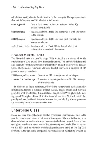 138 	 Understanding Big Data



            add data or verify data in the stream for further analysis. The operators avail-
            able in this Streams toolkit include the following:
            ODBCAppend	Inserts data into a table from a stream using SQL
                        INSERT commands
            ODBCEnrich	Reads data from a table and combines it with the tuples
                        in the stream
            ODBCSource	Reads data from a table and puts each row into the
                        stream as a tuple
            SolidDBEnrich	Reads data from a SolidDB table and adds that
                           information to tuples in the stream

            Financial Markets Toolkit
            The Financial Information eXchange (FIX) protocol is the standard for the
            interchange of data to and from financial markets. This standard defines the
            data formats for the exchange of information related to securities transac-
            tions. The Streams Financial Markets Toolkit provides a number of FIX
            protocol adapters such as:
            FIXMessageToStream  Converts a FIX message to a stream tuple
            StreamToFIXMessage Formats a stream tuple into a valid FIX message
                                for transmission
               In addition to these operators, other useful components such as market
            simulation adapters to simulate market quotes, trades, orders, and more are
            provided with this toolkit. It also includes adapters for WebSphere MQ mes-
            sages and WebSphere Front Office for financial markets. All in all, this toolkit
            greatly reduces the time it takes to develop, test, and deploy stream processes
            for analyzing financial-based market data.


            Enterprise Class
            Many real-time application and parallel processing environments built in the
            past have come and gone; what makes Streams so different is its enterprise
            class architecture and runtime environment which are powerful and robust
            enough to handle the most demanding streaming workloads. This is the val-
            ue that IBM and its research and development arms bring to the Big Data
            problem. Although some companies have massive IT budgets to try and do




ch06.indd 138                                                                             05/10/11 1:55 PM
 