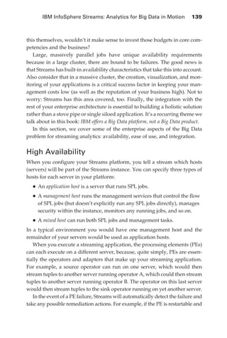 IBM InfoSphere Streams: Analytics for Big Data in Motion 	 139



            this themselves, wouldn’t it make sense to invest those budgets in core com-
            petencies and the business?
               Large, massively parallel jobs have unique availability requirements
            because in a large cluster, there are bound to be failures. The good news is
            that Streams has built-in availability characteristics that take this into account.
            Also consider that in a massive cluster, the creation, visualization, and mon-
            itoring of your applications is a critical success factor in keeping your man-
            agement costs low (as well as the reputation of your business high). Not to
            worry: Streams has this area covered, too. Finally, the integration with the
            rest of your enterprise architecture is essential to building a holistic solution
            rather than a stove pipe or single siloed application. It’s a recurring theme we
            talk about in this book: IBM offers a Big Data platform, not a Big Data product.
               In this section, we cover some of the enterprise aspects of the Big Data
            problem for streaming analytics: availability, ease of use, and integration.


            High Availability
            When you configure your Streams platform, you tell a stream which hosts
            (servers) will be part of the Streams instance. You can specify three types of
            hosts for each server in your platform:
                •	An application host is a server that runs SPL jobs.
                •	A management host runs the management services that control the flow
                  of SPL jobs (but doesn’t explicitly run any SPL jobs directly), manages
                  security within the instance, monitors any running jobs, and so on.
                •	A mixed host can run both SPL jobs and management tasks.
            In a typical environment you would have one management host and the
            remainder of your servers would be used as application hosts.
               When you execute a streaming application, the processing elements (PEs)
            can each execute on a different server, because, quite simply, PEs are essen-
            tially the operators and adapters that make up your streaming application.
            For example, a source operator can run on one server, which would then
            stream tuples to another server running operator A, which could then stream
            tuples to another server running operator B. The operator on this last server
            would then stream tuples to the sink operator running on yet another server.
               In the event of a PE failure, Streams will automatically detect the failure and
            take any possible remediation actions. For example, if the PE is restartable and




ch06.indd 139                                                                                05/10/11 1:55 PM
 