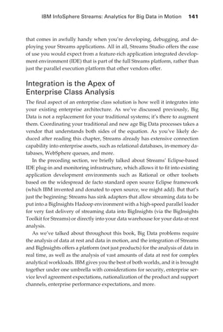 IBM InfoSphere Streams: Analytics for Big Data in Motion 	 141



            that comes in awfully handy when you’re developing, debugging, and de-
            ploying your Streams applications. All in all, Streams Studio offers the ease
            of use you would expect from a feature-rich application integrated develop-
            ment environment (IDE) that is part of the full Streams platform, rather than
            just the parallel execution platform that other vendors offer.


            Integration is the Apex of
            Enterprise Class Analysis
            The final aspect of an enterprise class solution is how well it integrates into
            your existing enterprise architecture. As we’ve discussed previously, Big
            Data is not a replacement for your traditional systems; it’s there to augment
            them. Coordinating your traditional and new age Big Data processes takes a
            vendor that understands both sides of the equation. As you’ve likely de-
            duced after reading this chapter, Streams already has extensive connection
            capability into enterprise assets, such as relational databases, in-memory da-
            tabases, WebSphere queues, and more.
               In the preceding section, we briefly talked about Streams’ Eclipse-based
            IDE plug-in and monitoring infrastructure, which allows it to fit into existing
            application development environments such as Rational or other toolsets
            based on the widespread de facto standard open source Eclipse framework
            (which IBM invented and donated to open source, we might add). But that’s
            just the beginning: Streams has sink adapters that allow streaming data to be
            put into a BigInsights Hadoop environment with a high-speed parallel loader
            for very fast delivery of streaming data into BigInsights (via the BigInsights
            Toolkit for Streams) or directly into your data warehouse for your data-at-rest
            analysis.
               As we’ve talked about throughout this book, Big Data problems require
            the analysis of data at rest and data in motion, and the integration of Streams
            and BigInsights offers a platform (not just products) for the analysis of data in
            real time, as well as the analysis of vast amounts of data at rest for complex
            analytical workloads. IBM gives you the best of both worlds, and it is brought
            together under one umbrella with considerations for security, enterprise ser-
            vice level agreement expectations, nationalization of the product and support
            channels, enterprise performance expectations, and more.




ch06.indd 141                                                                              05/10/11 1:55 PM
 