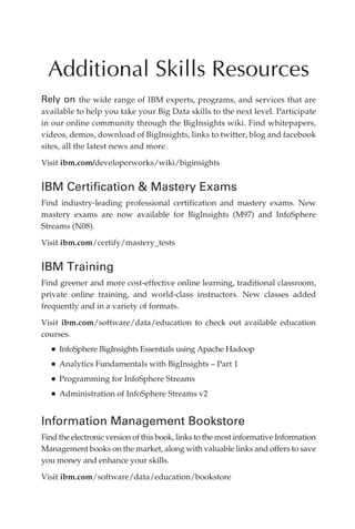 Additional Skills Resources
            Rely on the wide range of IBM experts, programs, and services that are
            available to help you take your Big Data skills to the next level. Participate
            in our online community through the BigInsights wiki. Find whitepapers,
            videos, demos, download of BigInsights, links to twitter, blog and facebook
            sites, all the latest news and more.

            Visit ibm.com/developerworks/wiki/biginsights


            IBM Certification  Mastery Exams
            Find industry-leading professional certification and mastery exams. New
            mastery exams are now available for BigInsights (M97) and InfoSphere
            Streams (N08).

            Visit ibm.com/certify/mastery_tests


            IBM Training
            Find greener and more cost-effective online learning, traditional classroom,
            private online training, and world-class instructors. New classes added
            frequently and in a variety of formats.

            Visit ibm.com/software/data/education to check out available education
            courses.
                •	InfoSphere BigInsights Essentials using Apache Hadoop
                •	Analytics Fundamentals with BigInsights – Part 1
                •	Programming for InfoSphere Streams
                •	Administration of InfoSphere Streams v2

            Information Management Bookstore
            Find the electronic version of this book, links to the most informative Information
            Management books on the market, along with valuable links and offers to save
            you money and enhance your skills.

            Visit ibm.com/software/data/education/bookstore




ch06.indd 144                                                                                08/10/11 2:38 PM
 