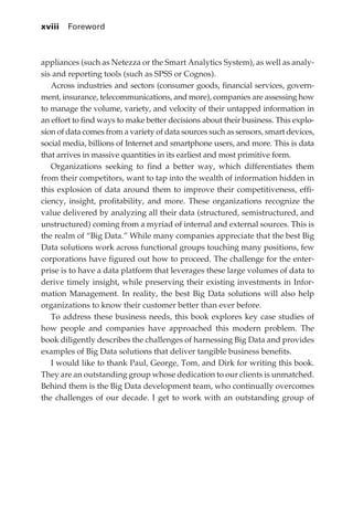 xviii 	 Foreword



             appliances (such as Netezza or the Smart Analytics System), as well as analy-
             sis and reporting tools (such as SPSS or Cognos).
                Across industries and sectors (consumer goods, financial services, govern-
             ment, insurance, telecommunications, and more), companies are assessing how
             to manage the volume, variety, and velocity of their untapped information in
             an effort to find ways to make better decisions about their business. This explo-
             sion of data comes from a variety of data sources such as sensors, smart devices,
             social media, billions of Internet and smartphone users, and more. This is data
             that arrives in massive quantities in its earliest and most primitive form.
                Organizations seeking to find a better way, which differentiates them
             from their competitors, want to tap into the wealth of information hidden in
             this explosion of data around them to improve their competitiveness, effi-
             ciency, insight, profitability, and more. These organizations recognize the
             value delivered by analyzing all their data (structured, semistructured, and
             unstructured) coming from a myriad of internal and external sources. This is
             the realm of “Big Data.” While many companies appreciate that the best Big
             Data solutions work across functional groups touching many positions, few
             corporations have figured out how to proceed. The challenge for the enter-
             prise is to have a data platform that leverages these large volumes of data to
             derive timely insight, while preserving their existing investments in Infor-
             mation Management. In reality, the best Big Data solutions will also help
             organizations to know their customer better than ever before.
                To address these business needs, this book explores key case studies of
             how people and companies have approached this modern problem. The
             book diligently describes the challenges of harnessing Big Data and provides
             examples of Big Data solutions that deliver tangible business benefits.
                I would like to thank Paul, George, Tom, and Dirk for writing this book.
             They are an outstanding group whose dedication to our clients is unmatched.
             Behind them is the Big Data development team, who continually overcomes
             the challenges of our decade. I get to work with an outstanding group of




FM.indd 18                                                                                  07/10/11 6:12 PM
 