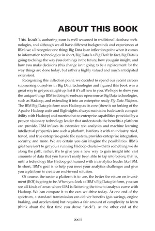 ABOUT THIS BOOK
             This book’s authoring team is well seasoned in traditional database tech-
             nologies, and although we all have different backgrounds and experiences at
             IBM, we all recognize one thing: Big Data is an inflection point when it comes
             to information technologies: in short, Big Data is a Big Deal! In fact, Big Data is
             going to change the way you do things in the future, how you gain insight, and
             how you make decisions (this change isn’t going to be a replacement for the
             way things are done today, but rather a highly valued and much anticipated
             extension).
                Recognizing this inflection point, we decided to spend our recent careers
             submersing ourselves in Big Data technologies and figured this book was a
             great way to get you caught up fast if it’s all new to you. We hope to show you
             the unique things IBM is doing to embrace open source Big Data technologies,
             such as Hadoop, and extending it into an enterprise ready Big Data Platform.
             The IBM Big Data platform uses Hadoop as its core (there is no forking of the
             Apache Hadoop code and BigInsights always maintains backwards compat-
             ibility with Hadoop) and marries that to enterprise capabilities provided by a
             proven visionary technology leader that understands the benefits a platform
             can provide. IBM infuses its extensive text analytics and machine learning
             intellectual properties into such a platform, hardens it with an industry tried,
             tested, and true enterprise-grade file system, provides enterprise integration,
             security, and more. We are certain you can imagine the possibilities. IBM’s
             goal here isn’t to get you a running Hadoop cluster—that’s something we do
             along the path; rather, it’s to give you a new way to gain insight into vast
             amounts of data that you haven’t easily been able to tap into before; that is,
             until a technology like Hadoop got teamed with an analytics leader like IBM.
             In short, IBM’s goal is to help you meet your analytics challenges and give
             you a platform to create an end-to-end solution.
                Of course, the easier a platform is to use, the better the return on invest-
             ment (ROI) is going to be. When you look at IBM’s Big Data platform, you can
             see all kinds of areas where IBM is flattening the time to analysis curve with
             Hadoop. We can compare it to the cars we drive today. At one end of the
             spectrum, a standard transmission can deliver benefits (gas savings, engine
             braking, and acceleration) but requires a fair amount of complexity to learn
             (think about the first time you drove “stick”). At the other end of the


                                                   xxiii




FM.indd 23                                                                                    07/10/11 6:12 PM
 