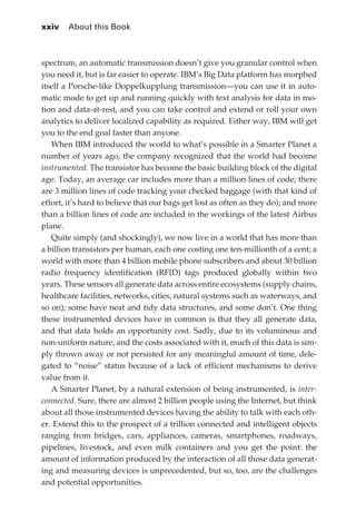 xxiv 	 About this Book



             spectrum, an automatic transmission doesn’t give you granular control when
             you need it, but is far easier to operate. IBM’s Big Data platform has morphed
             itself a Porsche-like Doppelkupplung transmission—you can use it in auto-
             matic mode to get up and running quickly with text analysis for data in mo-
             tion and data-at-rest, and you can take control and extend or roll your own
             analytics to deliver localized capability as required. Either way, IBM will get
             you to the end goal faster than anyone.
                When IBM introduced the world to what’s possible in a Smarter Planet a
             number of years ago, the company recognized that the world had become
             instrumented. The transistor has become the basic building block of the digital
             age. Today, an average car includes more than a million lines of code; there
             are 3 million lines of code tracking your checked baggage (with that kind of
             effort, it’s hard to believe that our bags get lost as often as they do); and more
             than a billion lines of code are included in the workings of the latest Airbus
             plane.
                Quite simply (and shockingly), we now live in a world that has more than
             a billion transistors per human, each one costing one ten-millionth of a cent; a
             world with more than 4 billion mobile phone subscribers and about 30 billion
             radio frequency identification (RFID) tags produced globally within two
             years. These sensors all generate data across entire ecosystems (supply chains,
             healthcare facilities, networks, cities, natural systems such as waterways, and
             so on); some have neat and tidy data structures, and some don’t. One thing
             these instrumented devices have in common is that they all generate data,
             and that data holds an opportunity cost. Sadly, due to its voluminous and
             non-uniform nature, and the costs associated with it, much of this data is sim-
             ply thrown away or not persisted for any meaningful amount of time, dele-
             gated to “noise” status because of a lack of efficient mechanisms to derive
             value from it.
                A Smarter Planet, by a natural extension of being instrumented, is inter-
             connected. Sure, there are almost 2 billion people using the Internet, but think
             about all those instrumented devices having the ability to talk with each oth-
             er. Extend this to the prospect of a trillion connected and intelligent objects
             ranging from bridges, cars, appliances, cameras, smartphones, roadways,
             pipelines, livestock, and even milk containers and you get the point: the
             amount of information produced by the interaction of all those data generat-
             ing and measuring devices is unprecedented, but so, too, are the challenges
             and potential opportunities.




FM.indd 24                                                                                   07/10/11 6:12 PM
 