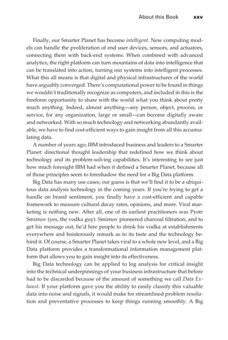 About this Book	         xxv



                Finally, our Smarter Planet has become intelligent. New computing mod-
             els can handle the proliferation of end user devices, sensors, and actuators,
             connecting them with back-end systems. When combined with advanced
             analytics, the right platform can turn mountains of data into intelligence that
             can be translated into action, turning our systems into intelligent processes.
             What this all means is that digital and physical infrastructures of the world
             have arguably converged. There’s computational power to be found in things
             we wouldn’t traditionally recognize as computers, and included in this is the
             freeform opportunity to share with the world what you think about pretty
             much anything. Indeed, almost anything—any person, object, process, or
             service, for any organization, large or small—can become digitally aware
             and networked. With so much technology and networking abundantly avail-
             able, we have to find cost-efficient ways to gain insight from all this accumu-
             lating data.
                A number of years ago, IBM introduced business and leaders to a Smarter
             Planet: directional thought leadership that redefined how we think about
             technology and its problem-solving capabilities. It’s interesting to see just
             how much foresight IBM had when it defined a Smarter Planet, because all
             of those principles seem to foreshadow the need for a Big Data platform.
                Big Data has many use cases; our guess is that we’ll find it to be a ubiqui-
             tous data analysis technology in the coming years. If you’re trying to get a
             handle on brand sentiment, you finally have a cost-efficient and capable
             framework to measure cultural decay rates, opinions, and more. Viral mar-
             keting is nothing new. After all, one of its earliest practitioners was Pyotr
             Smirnov (yes, the vodka guy). Smirnov pioneered charcoal filtration, and to
             get his message out, he’d hire people to drink his vodka at establishments
             everywhere and boisterously remark as to its taste and the technology be-
             hind it. Of course, a Smarter Planet takes viral to a whole new level, and a Big
             Data platform provides a transformational information management plat-
             form that allows you to gain insight into its effectiveness.
                Big Data technology can be applied to log analysis for critical insight
             into the technical underpinnings of your business infrastructure that before
             had to be discarded because of the amount of something we call Data Ex-
             haust. If your platform gave you the ability to easily classify this valuable
             data into noise and signals, it would make for streamlined problem resolu-
             tion and preventative processes to keep things running smoothly. A Big




FM.indd 25                                                                                 07/10/11 6:12 PM
 