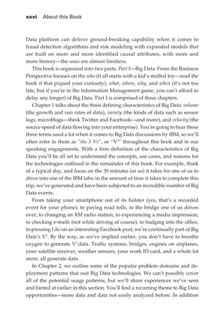 xxvi 	 About this Book



             Data platform can deliver ground-breaking capability when it comes to
             fraud detection algorithms and risk modeling with expanded models that
             are built on more and more identified causal attributes, with more and
             more history—the uses are almost limitless.
                This book is organized into two parts. Part I—Big Data: From the Business
             Perspective focuses on the who (it all starts with a kid’s stuffed toy—read the
             book if that piqued your curiosity), what, where, why, and when (it’s not too
             late, but if you’re in the Information Management game, you can’t afford to
             delay any longer) of Big Data. Part I is comprised of three chapters.
                Chapter 1 talks about the three defining characteristics of Big Data: volume
             (the growth and run rates of data), variety (the kinds of data such as sensor
             logs, microblogs—think Twitter and Facebook—and more), and velocity (the
             source speed of data flowing into your enterprise). You’re going to hear these
             three terms used a lot when it comes to Big Data discussions by IBM, so we’ll
             often refer to them as “the 3 Vs”, or “V3” throughout this book and in our
             speaking engagements. With a firm definition of the characteristics of Big
             Data you’ll be all set to understand the concepts, use cases, and reasons for
             the technologies outlined in the remainder of this book. For example, think
             of a typical day, and focus on the 30 minutes (or so) it takes for one of us to
             drive into one of the IBM labs: in the amount of time it takes to complete this
             trip, we’ve generated and have been subjected to an incredible number of Big
             Data events.
                From taking your smartphone out of its holster (yes, that’s a recorded
             event for your phone), to paying road tolls, to the bridge one of us drives
             over, to changing an XM radio station, to experiencing a media impression,
             to checking e-mails (not while driving of course), to badging into the office,
             to pressing Like on an interesting Facebook post, we’re continually part of Big
             Data’s V3. By the way, as we’ve implied earlier, you don’t have to breathe
             oxygen to generate V3 data. Traffic systems, bridges, engines on airplanes,
             your satellite receiver, weather sensors, your work ID card, and a whole lot
             more, all generate data.
                In Chapter 2, we outline some of the popular problem domains and de-
             ployment patterns that suit Big Data technologies. We can’t possibly cover
             all of the potential usage patterns, but we’ll share experiences we’ve seen
             and hinted at earlier in this section. You’ll find a recurring theme to Big Data
             opportunities—more data and data not easily analyzed before. In addition




FM.indd 26                                                                                 07/10/11 6:12 PM
 