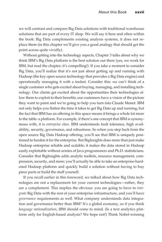 About this Book	       xxvii



             we will contrast and compare Big Data solutions with traditional warehouse
             solutions that are part of every IT shop. We will say it here and often within
             the book: Big Data complements existing analysis systems, it does not re-
             place them (in this chapter we’ll give you a good analogy that should get the
             point across quite vividly).
                Without getting into the technology aspects, Chapter 3 talks about why we
             think IBM’s Big Data platform is the best solution out there (yes, we work for
             IBM, but read the chapter; it’s compelling!). If you take a moment to consider
             Big Data, you’ll realize that it’s not just about getting up and running with
             Hadoop (the key open source technology that provides a Big Data engine) and
             operationally managing it with a toolset. Consider this: we can’t think of a
             single customer who gets excited about buying, managing, and installing tech-
             nology. Our clients get excited about the opportunities their technologies al-
             low them to exploit to their benefits; our customers have a vision of the picture
             they want to paint and we’re going to help you turn into Claude Monet. IBM
             not only helps you flatten the time it takes to get Big Data up and running, but
             the fact that IBM has an offering in this space means it brings a whole lot more
             to the table: a platform. For example, if there’s one concept that IBM is synony-
             mous with, it is enterprise class. IBM understands fault tolerance, high avail-
             ability, security, governance, and robustness. So when you step back from the
             open source Big Data Hadoop offering, you’ll see that IBM is uniquely posi-
             tioned to harden it for the enterprise. But BigInsights does more than just make
             Hadoop enterprise reliable and scalable; it makes the data stored in Hadoop
             easily exploitable without armies of Java programmers and Ph.D. statisticians.
             Consider that BigInsights adds analytic toolkits, resource management, com-
             pression, security, and more; you’ll actually be able to take an enterprise-hard-
             ened Hadoop platform and quickly build a solution without having to buy
             piece parts or build the stuff yourself.
                If you recall earlier in this foreword, we talked about how Big Data tech-
             nologies are not a replacement for your current technologies—rather, they
             are a complement. This implies the obvious: you are going to have to inte-
             grate Big Data with the rest of your enterprise infrastructure, and you’ll have
             governance requirements as well. What company understands data integra-
             tion and governance better than IBM? It’s a global economy, so if you think
             language nationalization, IBM should come to mind. (Is a text analytics plat-
             form only for English-based analysis? We hope not!) Think Nobel-winning




FM.indd 27                                                                                  07/10/11 6:12 PM
 