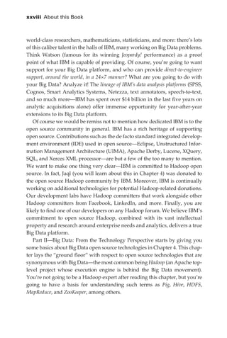 xxviii 	About this Book



             world-class researchers, mathematicians, statisticians, and more: there’s lots
             of this caliber talent in the halls of IBM, many working on Big Data problems.
             Think Watson (famous for its winning Jeopardy! performance) as a proof
             point of what IBM is capable of providing. Of course, you’re going to want
             support for your Big Data platform, and who can provide direct-to-engineer
             support, around the world, in a 24×7 manner? What are you going to do with
             your Big Data? Analyze it! The lineage of IBM’s data analysis platforms (SPSS,
             Cognos, Smart Analytics Systems, Netezza, text annotators, speech-to-text,
             and so much more—IBM has spent over $14 billion in the last five years on
             analytic acquisitions alone) offer immense opportunity for year-after-year
             extensions to its Big Data platform.
                Of course we would be remiss not to mention how dedicated IBM is to the
             open source community in general. IBM has a rich heritage of supporting
             open source. Contributions such as the de facto standard integrated develop-
             ment environment (IDE) used in open source—Eclipse, Unstructured Infor-
             mation Management Architecture (UIMA), Apache Derby, Lucene, XQuery,
             SQL, and Xerces XML processor—are but a few of the too many to mention.
             We want to make one thing very clear—IBM is committed to Hadoop open
             source. In fact, Jaql (you will learn about this in Chapter 4) was donated to
             the open source Hadoop community by IBM. Moreover, IBM is continually
             working on additional technologies for potential Hadoop-related donations.
             Our development labs have Hadoop committers that work alongside other
             Hadoop committers from Facebook, LinkedIn, and more. Finally, you are
             likely to find one of our developers on any Hadoop forum. We believe IBM’s
             commitment to open source Hadoop, combined with its vast intellectual
             property and research around enterprise needs and analytics, delivers a true
             Big Data platform.
                Part II—Big Data: From the Technology Perspective starts by giving you
             some basics about Big Data open source technologies in Chapter 4. This chap-
             ter lays the “ground floor” with respect to open source technologies that are
             synonymous with Big Data—the most common being Hadoop (an Apache top-
             level project whose execution engine is behind the Big Data movement).
             You’re not going to be a Hadoop expert after reading this chapter, but you’re
             going to have a basis for understanding such terms as Pig, Hive, HDFS,
             MapReduce, and ZooKeeper, among others.




FM.indd 28                                                                               07/10/11 6:12 PM
 