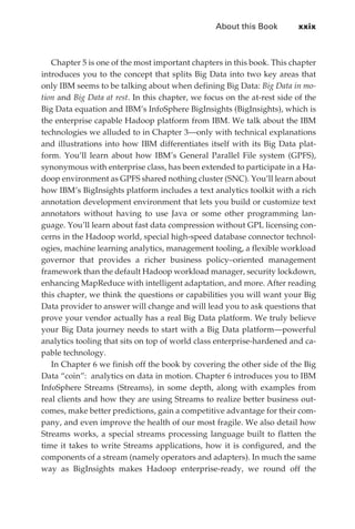 About this Book	       xxix



                Chapter 5 is one of the most important chapters in this book. This chapter
             introduces you to the concept that splits Big Data into two key areas that
             only IBM seems to be talking about when defining Big Data: Big Data in mo-
             tion and Big Data at rest. In this chapter, we focus on the at-rest side of the
             Big Data equation and IBM’s InfoSphere BigInsights (BigInsights), which is
             the enterprise capable Hadoop platform from IBM. We talk about the IBM
             technologies we alluded to in Chapter 3—only with technical explanations
             and illustrations into how IBM differentiates itself with its Big Data plat-
             form. You’ll learn about how IBM’s General Parallel File system (GPFS),
             synonymous with enterprise class, has been extended to participate in a Ha-
             doop environment as GPFS shared nothing cluster (SNC). You’ll learn about
             how IBM’s BigInsights platform includes a text analytics toolkit with a rich
             annotation development environment that lets you build or customize text
             annotators without having to use Java or some other programming lan-
             guage. You’ll learn about fast data compression without GPL licensing con-
             cerns in the Hadoop world, special high-speed database connector technol-
             ogies, machine learning analytics, management tooling, a flexible workload
             governor that provides a richer business policy–oriented management
             framework than the default Hadoop workload manager, security lockdown,
             enhancing MapReduce with intelligent adaptation, and more. After reading
             this chapter, we think the questions or capabilities you will want your Big
             Data provider to answer will change and will lead you to ask questions that
             prove your vendor actually has a real Big Data platform. We truly believe
             your Big Data journey needs to start with a Big Data platform—powerful
             analytics tooling that sits on top of world class enterprise-hardened and ca-
             pable technology.
                In Chapter 6 we finish off the book by covering the other side of the Big
             Data “coin”: analytics on data in motion. Chapter 6 introduces you to IBM
             InfoSphere Streams (Streams), in some depth, along with examples from
             real clients and how they are using Streams to realize better business out-
             comes, make better predictions, gain a competitive advantage for their com-
             pany, and even improve the health of our most fragile. We also detail how
             Streams works, a special streams processing language built to flatten the
             time it takes to write Streams applications, how it is configured, and the
             components of a stream (namely operators and adapters). In much the same
             way as BigInsights makes Hadoop enterprise-ready, we round off the




FM.indd 29                                                                                07/10/11 6:12 PM
 