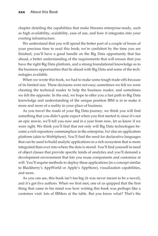 xxx 	 About this Book



             chapter detailing the capabilities that make Streams enterprise-ready, such
             as high availability, scalability, ease of use, and how it integrates into your
             existing infrastructure.
                We understand that you will spend the better part of a couple of hours of
             your precious time to read this book; we’re confident by the time you are
             finished, you’ll have a good handle on the Big Data opportunity that lies
             ahead, a better understanding of the requirements that will ensure that you
             have the right Big Data platform, and a strong foundational knowledge as to
             the business opportunities that lie ahead with Big Data and some of the tech-
             nologies available.
                When we wrote this book, we had to make some tough trade-offs because
             of its limited size. These decisions were not easy; sometimes we felt we were
             cheating the technical reader to help the business reader, and sometimes
             we felt the opposite. In the end, we hope to offer you a fast path to Big Data
             knowledge and understanding of the unique position IBM is in to make it
             more and more of a reality in your place of business.
                As you travel the roads of your Big Data journey, we think you will find
             something that you didn’t quite expect when you first started it; since it’s not
             an epic movie, we’ll tell you now and in a year from now, let us know if we
             were right. We think you’ll find that not only will Big Data technologies be-
             come a rich repository commonplace in the enterprise, but also an application
             platform (akin to WebSphere). You’ll find the need for declarative languages
             that can be used to build analytic applications in a rich ecosystem that is more
             integrated than ever into where the data is stored. You’ll find yourself in need
             of object classes that provide specific kinds of analytics and you’ll demand a
             development environment that lets you reuse components and customize at
             will. You’ll require methods to deploy these applications (in a concept similar
             to Blackberry’s AppWorld or Apple’s AppStore), visualization capabilities,
             and more.
                As you can see, this book isn’t too big (it was never meant to be a novel),
             and it’s got five authors. When we first met, one of us quipped that the first
             thing that came to his mind was how writing this book was perhaps like a
             customer visit: lots of IBMers at the table. But you know what? That’s the




FM.indd 30                                                                                 07/10/11 6:12 PM
 