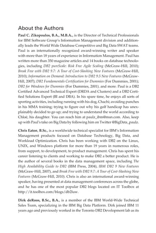 About the Authors
            Paul C. Zikopoulos, B.A., M.B.A., is the Director of Technical Professionals
            for IBM Software Group’s Information Management division and addition-
            ally leads the World Wide Database Competitive and Big Data SWAT teams.
            Paul is an internationally recognized award-winning writer and speaker
            with more than 18 years of experience in Information Management. Paul has
            written more than 350 magazine articles and 14 books on database technolo-
            gies, including DB2 pureScale: Risk Free Agile Scaling (McGraw-Hill, 2010);
            Break Free with DB2 9.7: A Tour of Cost-Slashing New Features (McGraw-Hill,
            2010); Information on Demand: Introduction to DB2 9.5 New Features (McGraw-
            Hill, 2007); DB2 Fundamentals Certification for Dummies (For Dummies, 2001);
            DB2 for Windows for Dummies (For Dummies, 2001), and more. Paul is a DB2
            Certified Advanced Technical Expert (DRDA and Clusters) and a DB2 Certi-
            fied Solutions Expert (BI and DBA). In his spare time, he enjoys all sorts of
            sporting activities, including running with his dog, Chachi; avoiding punches
            in his MMA training; trying to figure out why his golf handicap has unex-
            plainably decided to go up; and trying to understand the world according to
            Chloë, his daughter. You can reach him at paulz_ibm@msn.com. Also, keep
            up with Paul’s take on Big Data by following him on Twitter @BigData_paulz.

            Chris Eaton, B.Sc., is a worldwide technical specialist for IBM’s Information
            Management products focused on Database Technology, Big Data, and
            Workload Optimization. Chris has been working with DB2 on the Linux,
            UNIX, and Windows platform for more than 19 years in numerous roles,
            from support, to development, to product management. Chris has spent his
            career listening to clients and working to make DB2 a better product. He is
            the author of several books in the data management space, including The
            High Availability Guide to DB2 (IBM Press, 2004), IBM DB2 9 New Features
            (McGraw-Hill, 2007), and Break Free with DB2 9.7: A Tour of Cost-Slashing New
            Features (McGraw-Hill, 2010). Chris is also an international award-winning
            speaker, having presented at data management conferences across the globe,
            and he has one of the most popular DB2 blogs located on IT Toolbox at
            http://it.toolbox.com/blogs/db2luw.

            Dirk deRoos, B.Sc., B.A., is a member of the IBM World-Wide Technical
            Sales Team, specializing in the IBM Big Data Platform. Dirk joined IBM 11
            years ago and previously worked in the Toronto DB2 Development lab as its




FM.indd 2                                                                              07/10/11 6:12 PM
 