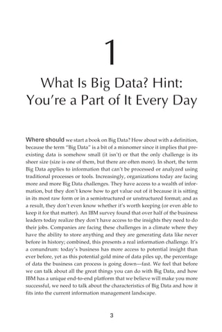 1
                What Is Big Data? Hint:
              You’re a Part of It Every Day

              Where should we start a book on Big Data? How about with a definition,
              because the term “Big Data” is a bit of a misnomer since it implies that pre-
              existing data is somehow small (it isn’t) or that the only challenge is its
              sheer size (size is one of them, but there are often more). In short, the term
              Big Data applies to information that can’t be processed or analyzed using
              traditional processes or tools. Increasingly, organizations today are facing
              more and more Big Data challenges. They have access to a wealth of infor-
              mation, but they don’t know how to get value out of it because it is sitting
              in its most raw form or in a semistructured or unstructured format; and as
              a result, they don’t even know whether it’s worth keeping (or even able to
              keep it for that matter). An IBM survey found that over half of the business
              leaders today realize they don’t have access to the insights they need to do
              their jobs. Companies are facing these challenges in a climate where they
              have the ability to store anything and they are generating data like never
              before in history; combined, this presents a real information challenge. It’s
              a conundrum: today’s business has more access to potential insight than
              ever before, yet as this potential gold mine of data piles up, the percentage
              of data the business can process is going down—fast. We feel that before
              we can talk about all the great things you can do with Big Data, and how
              IBM has a unique end-to-end platform that we believe will make you more
              successful, we need to talk about the characteristics of Big Data and how it
              fits into the current information management landscape.



                                                    3




ch01.indd 3                                                                              07/10/11 12:38 PM
 