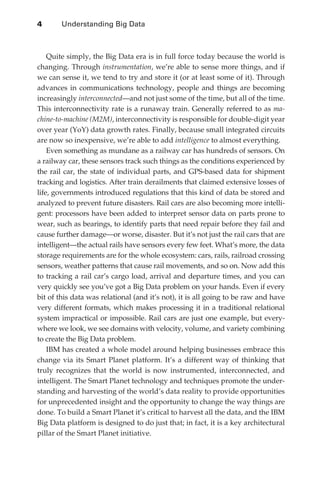 4	      Understanding Big Data



                  Quite simply, the Big Data era is in full force today because the world is
              changing. Through instrumentation, we’re able to sense more things, and if
              we can sense it, we tend to try and store it (or at least some of it). Through
              advances in communications technology, people and things are becoming
              increasingly interconnected—and not just some of the time, but all of the time.
              This interconnectivity rate is a runaway train. Generally referred to as ma-
              chine-to-machine (M2M), interconnectivity is responsible for double-digit year
              over year (YoY) data growth rates. Finally, because small integrated circuits
              are now so inexpensive, we’re able to add intelligence to almost everything.
                  Even something as mundane as a railway car has hundreds of sensors. On
              a railway car, these sensors track such things as the conditions experienced by
              the rail car, the state of individual parts, and GPS-based data for shipment
              tracking and logistics. After train derailments that claimed extensive losses of
              life, governments introduced regulations that this kind of data be stored and
              analyzed to prevent future disasters. Rail cars are also becoming more intelli-
              gent: processors have been added to interpret sensor data on parts prone to
              wear, such as bearings, to identify parts that need repair before they fail and
              cause further damage—or worse, disaster. But it’s not just the rail cars that are
              intelligent—the actual rails have sensors every few feet. What’s more, the data
              storage requirements are for the whole ecosystem: cars, rails, railroad crossing
              sensors, weather patterns that cause rail movements, and so on. Now add this
              to tracking a rail car’s cargo load, arrival and departure times, and you can
              very quickly see you’ve got a Big Data problem on your hands. Even if every
              bit of this data was relational (and it’s not), it is all going to be raw and have
              very different formats, which makes processing it in a traditional relational
              system impractical or impossible. Rail cars are just one example, but every-
              where we look, we see domains with velocity, volume, and variety combining
              to create the Big Data problem.
                  IBM has created a whole model around helping businesses embrace this
              change via its Smart Planet platform. It’s a different way of thinking that
              truly recognizes that the world is now instrumented, interconnected, and
              intelligent. The Smart Planet technology and techniques promote the under-
              standing and harvesting of the world’s data reality to provide opportunities
              for unprecedented insight and the opportunity to change the way things are
              done. To build a Smart Planet it’s critical to harvest all the data, and the IBM
              Big Data platform is designed to do just that; in fact, it is a key architectural
              pillar of the Smart Planet initiative.




ch01.indd 4                                                                                  07/10/11 12:38 PM
 