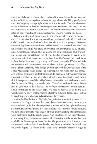 6	      Understanding Big Data



              terabytes of data every hour of every day of the year. It’s no longer unheard
              of for individual enterprises to have storage clusters holding petabytes of
              data. We’re going to stop right there with the factoids: Truth is, these esti-
              mates will be out of date by the time you read this book, and they’ll be fur-
              ther out of date by the time you bestow your great knowledge of data growth
              rates on your friends and families when you’re done reading this book.
                 When you stop and think about it, it’s little wonder we’re drowning in
              data. If we can track and record something, we typically do. (And notice we
              didn’t mention the analysis of this stored data, which is going to become a
              theme of Big Data—the newfound utilization of data we track and don’t use
              for decision making.) We store everything: environmental data, financial
              data, medical data, surveillance data, and the list goes on and on. For exam-
              ple, taking your smartphone out of your holster generates an event; when
              your commuter train’s door opens for boarding, that’s an event; check in for
              a plane, badge into work, buy a song on iTunes, change the TV channel, take
              an electronic toll route—everyone of these actions generates data. Need
              more? The St. Anthony Falls Bridge (which replaced the 2007 collapse of the
              I-35W Mississippi River Bridge) in Minneapolis has more than 200 embed-
              ded sensors positioned at strategic points to provide a fully comprehensive
              monitoring system where all sorts of detailed data is collected and even a
              shift in temperature and the bridge’s concrete reaction to that change is avail-
              able for analysis. Okay, you get the point: There’s more data than ever before
              and all you have to do is look at the terabyte penetration rate for personal
              home computers as the telltale sign. We used to keep a list of all the data
              warehouses we knew that surpassed a terabyte almost a decade ago—suffice
              to say, things have changed when it comes to volume.
                 As implied by the term “Big Data,” organizations are facing massive vol-
              umes of data. Organizations that don’t know how to manage this data are
              overwhelmed by it. But the opportunity exists, with the right technology
              platform, to analyze almost all of the data (or at least more of it by identifying
              the data that’s useful to you) to gain a better understanding of your business,
              your customers, and the marketplace. And this leads to the current conun-
              drum facing today’s businesses across all industries. As the amount of data
              available to the enterprise is on the rise, the percent of data it can process,
              understand, and analyze is on the decline, thereby creating the blind zone
              you see in Figure 1-2. What’s in that blind zone? You don’t know: it might be




ch01.indd 6                                                                                   08/10/11 2:14 PM
 