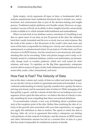 8	      Understanding Big Data



                  Quite simply, variety represents all types of data—a fundamental shift in
              analysis requirements from traditional structured data to include raw, semis-
              tructured, and unstructured data as part of the decision-making and insight
              process. Traditional analytic platforms can’t handle variety. However, an orga-
              nization’s success will rely on its ability to draw insights from the various kinds
              of data available to it, which includes both traditional and nontraditional.
                  When we look back at our database careers, sometimes it’s humbling to see
              that we spent more of our time on just 20 percent of the data: the relational
              kind that’s neatly formatted and fits ever so nicely into our strict schemas. But
              the truth of the matter is that 80 percent of the world’s data (and more and
              more of this data is responsible for setting new velocity and volume records) is
              unstructured, or semistructured at best. If you look at a Twitter feed, you’ll see
              structure in its JSON format—but the actual text is not structured, and under-
              standing that can be rewarding. Video and picture images aren’t easily or ef-
              ficiently stored in a relational database, certain event information can dynami-
              cally change (such as weather patterns), which isn’t well suited for strict
              schemas, and more. To capitalize on the Big Data opportunity, enterprises
              must be able to analyze all types of data, both relational and nonrelational: text,
              sensor data, audio, video, transactional, and more.

              How Fast Is Fast? The Velocity of Data
              Just as the sheer volume and variety of data we collect and store has changed,
              so, too, has the velocity at which it is generated and needs to be handled. A con-
              ventional understanding of velocity typically considers how quickly the data is
              arriving and stored, and its associated rates of retrieval. While managing all of
              that quickly is good—and the volumes of data that we are looking at are a con-
              sequence of how quick the data arrives—we believe the idea of velocity is actu-
              ally something far more compelling than these conventional definitions.
                 To accommodate velocity, a new way of thinking about a problem must
              start at the inception point of the data. Rather than confining the idea of ve-
              locity to the growth rates associated with your data repositories, we suggest
              you apply this definition to data in motion: The speed at which the data is
              flowing. After all, we’re in agreement that today’s enterprises are dealing
              with petabytes of data instead of terabytes, and the increase in RFID sensors
              and other information streams has led to a constant flow of data at a pace
              that has made it impossible for traditional systems to handle.




ch01.indd 8                                                                                   07/10/11 12:38 PM
 