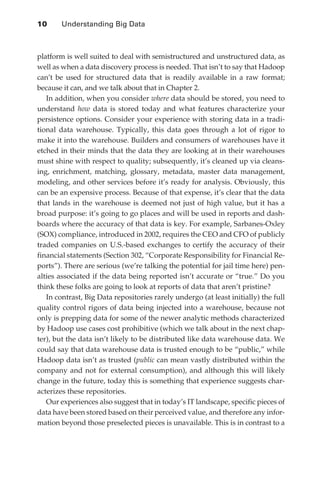 10 	    Understanding Big Data



               platform is well suited to deal with semistructured and unstructured data, as
               well as when a data discovery process is needed. That isn’t to say that Hadoop
               can’t be used for structured data that is readily available in a raw format;
               because it can, and we talk about that in Chapter 2.
                  In addition, when you consider where data should be stored, you need to
               understand how data is stored today and what features characterize your
               persistence options. Consider your experience with storing data in a tradi-
               tional data warehouse. Typically, this data goes through a lot of rigor to
               make it into the warehouse. Builders and consumers of warehouses have it
               etched in their minds that the data they are looking at in their warehouses
               must shine with respect to quality; subsequently, it’s cleaned up via cleans-
               ing, enrichment, matching, glossary, metadata, master data management,
               modeling, and other services before it’s ready for analysis. Obviously, this
               can be an expensive process. Because of that expense, it’s clear that the data
               that lands in the warehouse is deemed not just of high value, but it has a
               broad purpose: it’s going to go places and will be used in reports and dash-
               boards where the accuracy of that data is key. For example, Sarbanes-Oxley
               (SOX) compliance, introduced in 2002, requires the CEO and CFO of publicly
               traded companies on U.S.-based exchanges to certify the accuracy of their
               financial statements (Section 302, “Corporate Responsibility for Financial Re-
               ports”). There are serious (we’re talking the potential for jail time here) pen-
               alties associated if the data being reported isn’t accurate or “true.” Do you
               think these folks are going to look at reports of data that aren’t pristine?
                  In contrast, Big Data repositories rarely undergo (at least initially) the full
               quality control rigors of data being injected into a warehouse, because not
               only is prepping data for some of the newer analytic methods characterized
               by Hadoop use cases cost prohibitive (which we talk about in the next chap-
               ter), but the data isn’t likely to be distributed like data warehouse data. We
               could say that data warehouse data is trusted enough to be “public,” while
               Hadoop data isn’t as trusted (public can mean vastly distributed within the
               company and not for external consumption), and although this will likely
               change in the future, today this is something that experience suggests char-
               acterizes these repositories.
                  Our experiences also suggest that in today’s IT landscape, specific pieces of
               data have been stored based on their perceived value, and therefore any infor-
               mation beyond those preselected pieces is unavailable. This is in contrast to a




ch01.indd 10                                                                                  07/10/11 12:38 PM
 