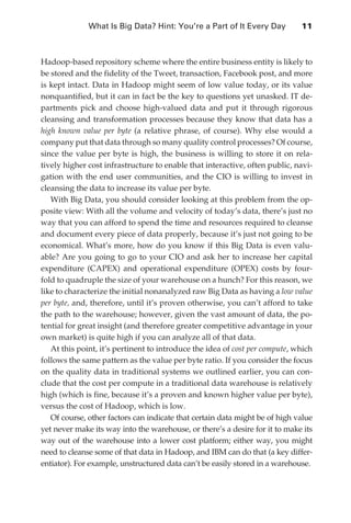 What Is Big Data? Hint: You’re a Part of It Every Day	         11



               Hadoop-based repository scheme where the entire business entity is likely to
               be stored and the fidelity of the Tweet, transaction, Facebook post, and more
               is kept intact. Data in Hadoop might seem of low value today, or its value
               nonquantified, but it can in fact be the key to questions yet unasked. IT de-
               partments pick and choose high-valued data and put it through rigorous
               cleansing and transformation processes because they know that data has a
               high known value per byte (a relative phrase, of course). Why else would a
               company put that data through so many quality control processes? Of course,
               since the value per byte is high, the business is willing to store it on rela-
               tively higher cost infrastructure to enable that interactive, often public, navi-
               gation with the end user communities, and the CIO is willing to invest in
               cleansing the data to increase its value per byte.
                  With Big Data, you should consider looking at this problem from the op-
               posite view: With all the volume and velocity of today’s data, there’s just no
               way that you can afford to spend the time and resources required to cleanse
               and document every piece of data properly, because it’s just not going to be
               economical. What’s more, how do you know if this Big Data is even valu-
               able? Are you going to go to your CIO and ask her to increase her capital
               expenditure (CAPEX) and operational expenditure (OPEX) costs by four-
               fold to quadruple the size of your warehouse on a hunch? For this reason, we
               like to characterize the initial nonanalyzed raw Big Data as having a low value
               per byte, and, therefore, until it’s proven otherwise, you can’t afford to take
               the path to the warehouse; however, given the vast amount of data, the po-
               tential for great insight (and therefore greater competitive advantage in your
               own market) is quite high if you can analyze all of that data.
                  At this point, it’s pertinent to introduce the idea of cost per compute, which
               follows the same pattern as the value per byte ratio. If you consider the focus
               on the quality data in traditional systems we outlined earlier, you can con-
               clude that the cost per compute in a traditional data warehouse is relatively
               high (which is fine, because it’s a proven and known higher value per byte),
               versus the cost of Hadoop, which is low.
                  Of course, other factors can indicate that certain data might be of high value
               yet never make its way into the warehouse, or there’s a desire for it to make its
               way out of the warehouse into a lower cost platform; either way, you might
               need to cleanse some of that data in Hadoop, and IBM can do that (a key differ-
               entiator). For example, unstructured data can’t be easily stored in a warehouse.




ch01.indd 11                                                                                  08/10/11 2:15 PM
 