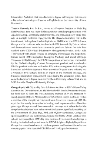 Information Architect. Dirk has a Bachelor’s degree in Computer Science and
            a Bachelor of Arts degree (Honors in English) from the University of New
            Brunswick.

            Thomas Deutsch, B.A, M.B.A., serves as a Program Director in IBM’s Big
            Data business. Tom has spent the last couple of years helping customers with
            Apache Hadoop, identifying architecture fit, and managing early stage proj-
            ects in multiple customer engagements. He played a formative role in the
            transition of Hadoop-based technologies from IBM Research to IBM Software
            Group, and he continues to be involved with IBM Research Big Data activities
            and the transition of research to commercial products. Prior to this role, Tom
            worked in the CTO office’s Information Management division. In that role,
            Tom worked with a team focused on emerging technologies and helped cus-
            tomers adopt IBM’s innovative Enterprise Mashups and Cloud offerings.
            Tom came to IBM through the FileNet acquisition, where he had responsibil-
            ity for FileNet’s flagship Content Management product and spearheaded
            FileNet product initiatives with other IBM software segments including the
            Lotus and InfoSphere segments. With more than 20 years in the industry and
            a veteran of two startups, Tom is an expert on the technical, strategic, and
            business information management issues facing the enterprise today. Tom
            earned a Bachelor’s degree from the Fordham University in New York and an
            MBA from the Maryland University College.

            George Lapis, MS CS, is a Big Data Solutions Architect at IBM’s Silicon Valley
            Research and Development Lab. He has worked in the database software area
            for more than 30 years. He was a founding member of R* and Starburst re-
            search projects at IBM’s Almaden Research Center in Silicon Valley, as well as
            a member of the compiler development team for several releases of DB2. His
            expertise lies mostly in compiler technology and implementation. About ten
            years ago, George moved from research to development, where he led the
            compiler development team in his current lab location, specifically working on
            the development of DB2’s SQL/XML and XQuery capabilities. George also
            spent several years in a customer enablement role for the Optim Database tool-
            set and more recently in IBM’s Big Data business. In his current role, George is
            leading the tools development team for IBM’s InfoSphere BigInsights platform.
            George has co-authored several database patents and has contributed to nu-
            merous papers. He’s a certified DB2 DBA and Hadoop Administrator.




FM.indd 3                                                                                 07/10/11 6:12 PM
 