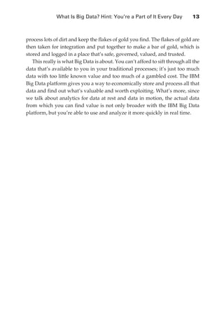 What Is Big Data? Hint: You’re a Part of It Every Day	          13



               process lots of dirt and keep the flakes of gold you find. The flakes of gold are
               then taken for integration and put together to make a bar of gold, which is
               stored and logged in a place that’s safe, governed, valued, and trusted.
                  This really is what Big Data is about. You can’t afford to sift through all the
               data that’s available to you in your traditional processes; it’s just too much
               data with too little known value and too much of a gambled cost. The IBM
               Big Data platform gives you a way to economically store and process all that
               data and find out what’s valuable and worth exploiting. What’s more, since
               we talk about analytics for data at rest and data in motion, the actual data
               from which you can find value is not only broader with the IBM Big Data
               platform, but you’re able to use and analyze it more quickly in real time.




ch01.indd 13                                                                                  07/10/11 12:38 PM
 