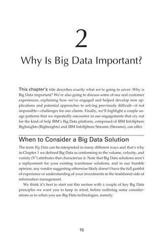 2
                Why Is Big Data Important?

               This chapter’s title describes exactly what we’re going to cover: Why is
               Big Data important? We’re also going to discuss some of our real customer
               experiences, explaining how we’ve engaged and helped develop new ap-
               plications and potential approaches to solving previously difficult—if not
               impossible—challenges for our clients. Finally, we’ll highlight a couple us-
               age patterns that we repeatedly encounter in our engagements that cry out
               for the kind of help IBM’s Big Data platform, comprised of IBM InfoSphere
               BigInsights (BigInsights) and IBM InfoSphere Streams (Streams), can offer.


               When to Consider a Big Data Solution
               The term Big Data can be interpreted in many different ways and that’s why
               in Chapter 1 we defined Big Data as conforming to the volume, velocity, and
               variety (V3) attributes that characterize it. Note that Big Data solutions aren’t
               a replacement for your existing warehouse solutions, and in our humble
               opinion, any vendor suggesting otherwise likely doesn’t have the full gambit
               of experience or understanding of your investments in the traditional side of
               information management.
                  We think it’s best to start out this section with a couple of key Big Data
               principles we want you to keep in mind, before outlining some consider-
               ations as to when you use Big Data technologies, namely:




                                                      15




ch02.indd 15                                                                                  07/10/11 4:53 PM
 
