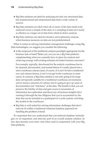 16 	     Understanding Big Data



                 •	Big Data solutions are ideal for analyzing not only raw structured data,
                      but semistructured and unstructured data from a wide variety of
                      sources.
                 •	Big Data solutions are ideal when all, or most, of the data needs to be
                      analyzed versus a sample of the data; or a sampling of data isn’t nearly
                      as effective as a larger set of data from which to derive analysis.
                 •	Big Data solutions are ideal for iterative and exploratory analysis
                      when business measures on data are not predetermined.
                 When it comes to solving information management challenges using Big
               Data technologies, we suggest you consider the following:
                 •	Is the reciprocal of the traditional analysis paradigm appropriate for the
                      business task at hand? Better yet, can you see a Big Data platform
                      complementing what you currently have in place for analysis and
                      achieving synergy with existing solutions for better business outcomes?
                 	 For example, typically, data bound for the analytic warehouse has to
                   be cleansed, documented, and trusted before it’s neatly placed into a
                   strict warehouse schema (and, of course, if it can’t fit into a traditional
                   row and column format, it can’t even get to the warehouse in most
                   cases). In contrast, a Big Data solution is not only going to leverage
                   data not typically suitable for a traditional warehouse environment,
                   and in massive amounts of volume, but it’s going to give up some of
                   the formalities and “strictness” of the data. The benefit is that you can
                   preserve the fidelity of data and gain access to mountains of
                   information for exploration and discovery of business insights before
                   running it through the due diligence that you’re accustomed to; the
                   data that can be included as a participant of a cyclic system, enriching
                   the models in the warehouse.
                 •	Big Data is well suited for solving information challenges that don’t
                      natively fit within a traditional relational database approach for
                      handling the problem at hand.
                  It’s important that you understand that conventional database technolo-
               gies are an important, and relevant, part of an overall analytic solution. In
               fact, they become even more vital when used in conjunction with your Big
               Data platform.




ch02.indd 16                                                                                  07/10/11 4:53 PM
 