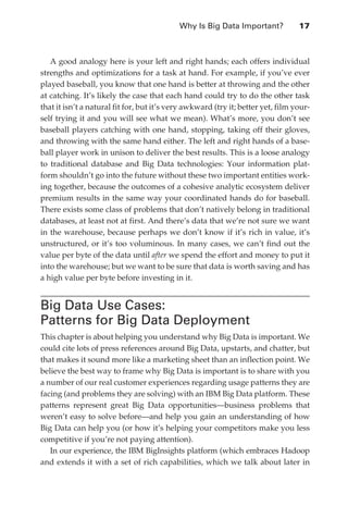 Why Is Big Data Important?	           17



                  A good analogy here is your left and right hands; each offers individual
               strengths and optimizations for a task at hand. For example, if you’ve ever
               played baseball, you know that one hand is better at throwing and the other
               at catching. It’s likely the case that each hand could try to do the other task
               that it isn’t a natural fit for, but it’s very awkward (try it; better yet, film your-
               self trying it and you will see what we mean). What’s more, you don’t see
               baseball players catching with one hand, stopping, taking off their gloves,
               and throwing with the same hand either. The left and right hands of a base-
               ball player work in unison to deliver the best results. This is a loose analogy
               to traditional database and Big Data technologies: Your information plat-
               form shouldn’t go into the future without these two important entities work-
               ing together, because the outcomes of a cohesive analytic ecosystem deliver
               premium results in the same way your coordinated hands do for baseball.
               There exists some class of problems that don’t natively belong in traditional
               databases, at least not at first. And there’s data that we’re not sure we want
               in the warehouse, because perhaps we don’t know if it’s rich in value, it’s
               unstructured, or it’s too voluminous. In many cases, we can’t find out the
               value per byte of the data until after we spend the effort and money to put it
               into the warehouse; but we want to be sure that data is worth saving and has
               a high value per byte before investing in it.


               Big Data Use Cases:
               Patterns for Big Data Deployment
               This chapter is about helping you understand why Big Data is important. We
               could cite lots of press references around Big Data, upstarts, and chatter, but
               that makes it sound more like a marketing sheet than an inflection point. We
               believe the best way to frame why Big Data is important is to share with you
               a number of our real customer experiences regarding usage patterns they are
               facing (and problems they are solving) with an IBM Big Data platform. These
               patterns represent great Big Data opportunities—business problems that
               weren’t easy to solve before—and help you gain an understanding of how
               Big Data can help you (or how it’s helping your competitors make you less
               competitive if you’re not paying attention).
                  In our experience, the IBM BigInsights platform (which embraces Hadoop
               and extends it with a set of rich capabilities, which we talk about later in




ch02.indd 17                                                                                       07/10/11 4:53 PM
 