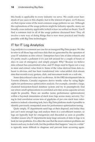 18 	   Understanding Big Data



               this book) is applicable to every industry we serve. We could cover hun-
               dreds of use cases in this chapter, but in the interest of space, we’ll discuss
               six that expose some of the most common usage patterns we see. Although
               the explanations of the usage patterns might be industry-specific, many are
               broadly cross-industry applicable (which is how we settled on them). You’ll
               find a common trait in all of the usage patterns discussed here: They all
               involve a new way of doing things that is now more practical and finally
               possible with Big Data technologies.


               IT for IT Log Analytics
               Log analytics is a common use case for an inaugural Big Data project. We like
               to refer to all those logs and trace data that are generated by the operation of
               your IT solutions as data exhaust. Enterprises have lots of data exhaust, and
               it’s pretty much a pollutant if it’s just left around for a couple of hours or
               days in case of emergency and simply purged. Why? Because we believe
               data exhaust has concentrated value, and IT shops need to figure out a way
               to store and extract value from it. Some of the value derived from data ex-
               haust is obvious and has been transformed into value-added click-stream
               data that records every gesture, click, and movement made on a web site.
                   Some data exhaust value isn’t so obvious. At the DB2 development labs in
               Toronto (Ontario, Canada) engineers derive terrific value by using BigIn-
               sights for performance optimization analysis. For example, consider a large,
               clustered transaction-based database system and try to preemptively find
               out where small optimizations in correlated activities across separate servers
               might be possible. There are needles (some performance optimizations)
               within a haystack (mountains of stack trace logs across many servers). Try-
               ing to find correlation across tens of gigabytes of per core stack trace infor-
               mation is indeed a daunting task, but a Big Data platform made it possible to
               identify previously unreported areas for performance optimization tuning.
                   Quite simply, IT departments need logs at their disposal, and today they
               just can’t store enough logs and analyze them in a cost-efficient manner, so
               logs are typically kept for emergencies and discarded as soon as possible.
               Another reason why IT departments keep large amounts of data in logs is to
               look for rare problems. It is often the case that the most common problems are
               known and easy to deal with, but the problem that happens “once in a while”
               is typically more difficult to diagnose and prevent from occurring again.




ch02.indd 18                                                                                 07/10/11 4:53 PM
 
