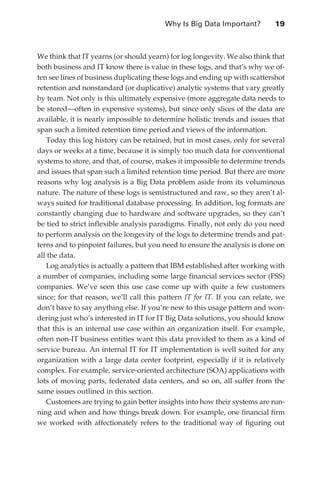 Why Is Big Data Important?	        19



               We think that IT yearns (or should yearn) for log longevity. We also think that
               both business and IT know there is value in these logs, and that’s why we of-
               ten see lines of business duplicating these logs and ending up with scattershot
               retention and nonstandard (or duplicative) analytic systems that vary greatly
               by team. Not only is this ultimately expensive (more aggregate data needs to
               be stored—often in expensive systems), but since only slices of the data are
               available, it is nearly impossible to determine holistic trends and issues that
               span such a limited retention time period and views of the information.
                  Today this log history can be retained, but in most cases, only for several
               days or weeks at a time, because it is simply too much data for conventional
               systems to store, and that, of course, makes it impossible to determine trends
               and issues that span such a limited retention time period. But there are more
               reasons why log analysis is a Big Data problem aside from its voluminous
               nature. The nature of these logs is semistructured and raw, so they aren’t al-
               ways suited for traditional database processing. In addition, log formats are
               constantly changing due to hardware and software upgrades, so they can’t
               be tied to strict inflexible analysis paradigms. Finally, not only do you need
               to perform analysis on the longevity of the logs to determine trends and pat-
               terns and to pinpoint failures, but you need to ensure the analysis is done on
               all the data.
                  Log analytics is actually a pattern that IBM established after working with
               a number of companies, including some large financial services sector (FSS)
               companies. We’ve seen this use case come up with quite a few customers
               since; for that reason, we’ll call this pattern IT for IT. If you can relate, we
               don’t have to say anything else. If you’re new to this usage pattern and won-
               dering just who’s interested in IT for IT Big Data solutions, you should know
               that this is an internal use case within an organization itself. For example,
               often non-IT business entities want this data provided to them as a kind of
               service bureau. An internal IT for IT implementation is well suited for any
               organization with a large data center footprint, especially if it is relatively
               complex. For example, service-oriented architecture (SOA) applications with
               lots of moving parts, federated data centers, and so on, all suffer from the
               same issues outlined in this section.
                  Customers are trying to gain better insights into how their systems are run-
               ning and when and how things break down. For example, one financial firm
               we worked with affectionately refers to the traditional way of figuring out




ch02.indd 19                                                                                 07/10/11 4:53 PM
 