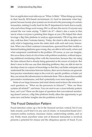 20 	   Understanding Big Data



               how an application went sideways as “Whac-A-Mole.” When things go wrong
               in their heavily SOA-based environment, it’s hard to determine what hap-
               pened, because twenty-plus systems are involved in the processing of a certain
               transaction, making it really hard for the IT department to track down exactly
               why and where things went wrong. (We’ve all seen this movie: Everyone runs
               around the war room saying, “I didn’t do it!”—there’s also a scene in that
               movie where everyone is pointing their fingers at you.) We helped this client
               leverage a Big Data platform to analyze approximately 1TB of log data each
               day, with less than 5 minutes latency. Today, the client is able to decipher ex-
               actly what is happening across the entire stack with each and every transac-
               tion. When one of their customer’s transactions, spawned from their mobile or
               Internet banking platforms goes wrong, they are able to tell exactly where and
               what component contributed to the problem. Of course, as you can imagine,
               this saves them a heck of a lot of time with problem resolution, without impos-
               ing additional monitoring inline with the transaction, because they are using
               the data exhaust that is already being generated as the source of analysis. But
               there’s more to this use case than detecting problems: they are able to start to
               develop a base (or corpus) of knowledge so that they can better anticipate and
               understand the interaction between failures, their service bureau can generate
               best-practice remediation steps in the event of a specific problem, or better yet
               they can retune the infrastructure to eliminate them. This is about discoverable
               preventative maintenance, and that’s potentially even more impactful.
                  Some of our large insurance and retail clients need to know the answers to
               such questions as, “What are the precursors to failures?”, “How are these
               systems all related?”, and more. You can start to see a cross-industry pattern
               here, can’t you? These are the types of questions that conventional monitor-
               ing doesn’t answer; a Big Data platform finally offers the opportunity to get
               some new and better insights into the problems at hand.


               The Fraud Detection Pattern
               Fraud detection comes up a lot in the financial services vertical, but if you
               look around, you’ll find it in any sort of claims- or transaction-based envi-
               ronment (online auctions, insurance claims, underwriting entities, and so
               on). Pretty much anywhere some sort of financial transaction is involved
               presents a potential for misuse and the ubiquitous specter of fraud. If you




ch02.indd 20                                                                                  07/10/11 4:53 PM
 