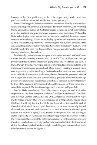 Why Is Big Data Important?	          21



               leverage a Big Data platform, you have the opportunity to do more than
               you’ve ever done before to identify it or, better yet, stop it.
                   Several challenges in the fraud detection pattern are directly attributable to
               solely utilizing conventional technologies. The most common, and recurring,
               theme you will see across all Big Data patterns is limits on what can be stored
               as well as available compute resources to process your intentions. Without Big
               Data technologies, these factors limit what can be modeled. Less data equals
               constrained modeling. What’s more, highly dynamic environments common-
               ly have cyclical fraud patterns that come and go in hours, days, or weeks. If the
               data used to identify or bolster new fraud detection models isn’t available with
               low latency, by the time you discover these new patterns, it’s too late and some
               damage has already been done.
                   Traditionally, in fraud cases, samples and models are used to identify cus-
               tomers that characterize a certain kind of profile. The problem with this ap-
               proach (and this is a trend that you’re going to see in a lot of these use cases) is
               that although it works, you’re profiling a segment and not the granularity at an
               individual transaction or person level. Quite simply, making a forecast based
               on a segment is good, but making a decision based upon the actual particulars
               of an individual transaction is obviously better. To do this, you need to work
               up a larger set of data than is conventionally possible in the traditional ap-
               proach. In our customer experiences, we estimate that only 20 percent (or may-
               be less) of the available information that could be useful for fraud modeling is
               actually being used. The traditional approach is shown in Figure 2-1.
                   You’re likely wondering, “Isn’t the answer simply to load that other
               80 percent of the data into your traditional analytic warehouse?” Go ahead
               and ask your CIO for the CAPEX and OPEX approvals to do this: you’re go-
               ing to realize quickly that it’s too expensive of a proposition. You’re likely
               thinking it will pay for itself with better fraud detection models, and al-
               though that’s indeed the end goal, how can you be sure this newly loaded,
               cleansed, documented, and governed data was valuable in the first place
               (before the money is spent)? And therein is the point: You can use BigIn-
               sights to provide an elastic and cost-effective repository to establish what of
               the remaining 80 percent of the information is useful for fraud modeling, and
               then feed newly discovered high-value information back into the fraud mod-
               el (it’s the whole baseball left hand–right hand thing we referenced earlier in
               this chapter) as shown in Figure 2-2.




ch02.indd 21                                                                                     07/10/11 4:53 PM
 