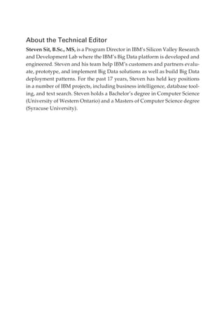 About the Technical Editor
            Steven Sit, B.Sc., MS, is a Program Director in IBM’s Silicon Valley Research
            and Development Lab where the IBM’s Big Data platform is developed and
            engineered. Steven and his team help IBM’s customers and partners evalu-
            ate, prototype, and implement Big Data solutions as well as build Big Data
            deployment patterns. For the past 17 years, Steven has held key positions
            in a number of IBM projects, including business intelligence, database tool-
            ing, and text search. Steven holds a Bachelor’s degree in Computer Science
            (University of Western Ontario) and a Masters of Computer Science degree
            (Syracuse University).




FM.indd 4                                                                              07/10/11 6:12 PM
 