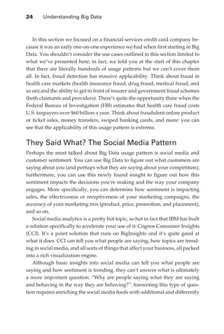 24 	    Understanding Big Data



                  In this section we focused on a financial services credit card company be-
               cause it was an early one-on-one experience we had when first starting in Big
               Data. You shouldn’t consider the use cases outlined in this section limited to
               what we’ve presented here; in fact, we told you at the start of this chapter
               that there are literally hundreds of usage patterns but we can’t cover them
               all. In fact, fraud detection has massive applicability. Think about fraud in
               health care markets (health insurance fraud, drug fraud, medical fraud, and
               so on) and the ability to get in front of insurer and government fraud schemes
               (both claimants and providers). There’s quite the opportunity there when the
               Federal Bureau of Investigation (FBI) estimates that health care fraud costs
               U.S. taxpayers over $60 billion a year. Think about fraudulent online product
               or ticket sales, money transfers, swiped banking cards, and more: you can
               see that the applicability of this usage pattern is extreme.


               They Said What? The Social Media Pattern
               Perhaps the most talked about Big Data usage pattern is social media and
               customer sentiment. You can use Big Data to figure out what customers are
               saying about you (and perhaps what they are saying about your competition);
               furthermore, you can use this newly found insight to figure out how this
               sentiment impacts the decisions you’re making and the way your company
               engages. More specifically, you can determine how sentiment is impacting
               sales, the effectiveness or receptiveness of your marketing campaigns, the
               accuracy of your marketing mix (product, price, promotion, and placement),
               and so on.
                  Social media analytics is a pretty hot topic, so hot in fact that IBM has built
               a solution specifically to accelerate your use of it: Cognos Consumer Insights
               (CCI). It’s a point solution that runs on BigInsights and it’s quite good at
               what it does. CCI can tell you what people are saying, how topics are trend-
               ing in social media, and all sorts of things that affect your business, all packed
               into a rich visualization engine.
                  Although basic insights into social media can tell you what people are
               saying and how sentiment is trending, they can’t answer what is ultimately
               a more important question: “Why are people saying what they are saying
               and behaving in the way they are behaving?” Answering this type of ques-
               tion requires enriching the social media feeds with additional and differently




ch02.indd 24                                                                                   07/10/11 4:53 PM
 