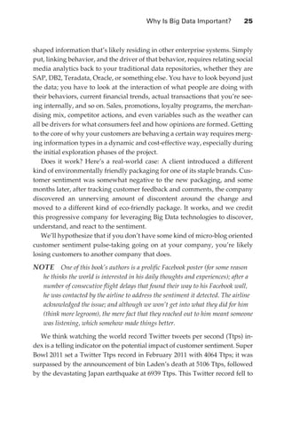 Why Is Big Data Important?	           25



               shaped information that’s likely residing in other enterprise systems. Simply
               put, linking behavior, and the driver of that behavior, requires relating social
               media analytics back to your traditional data repositories, whether they are
               SAP, DB2, Teradata, Oracle, or something else. You have to look beyond just
               the data; you have to look at the interaction of what people are doing with
               their behaviors, current financial trends, actual transactions that you’re see-
               ing internally, and so on. Sales, promotions, loyalty programs, the merchan-
               dising mix, competitor actions, and even variables such as the weather can
               all be drivers for what consumers feel and how opinions are formed. Getting
               to the core of why your customers are behaving a certain way requires merg-
               ing information types in a dynamic and cost-effective way, especially during
               the initial exploration phases of the project.
                   Does it work? Here’s a real-world case: A client introduced a different
               kind of environmentally friendly packaging for one of its staple brands. Cus-
               tomer sentiment was somewhat negative to the new packaging, and some
               months later, after tracking customer feedback and comments, the company
               discovered an unnerving amount of discontent around the change and
               moved to a different kind of eco-friendly package. It works, and we credit
               this progressive company for leveraging Big Data technologies to discover,
               understand, and react to the sentiment.
                   We’ll hypothesize that if you don’t have some kind of micro-blog oriented
               customer sentiment pulse-taking going on at your company, you’re likely
               losing customers to another company that does.

               NOTE  One of this book’s authors is a prolific Facebook poster (for some reason
                   he thinks the world is interested in his daily thoughts and experiences); after a
                   number of consecutive flight delays that found their way to his Facebook wall,
                   he was contacted by the airline to address the sentiment it detected. The airline
                   acknowledged the issue; and although we won’t get into what they did for him
                   (think more legroom), the mere fact that they reached out to him meant someone
                   was listening, which somehow made things better.

                 We think watching the world record Twitter tweets per second (Ttps) in-
               dex is a telling indicator on the potential impact of customer sentiment. Super
               Bowl 2011 set a Twitter Ttps record in February 2011 with 4064 Ttps; it was
               surpassed by the announcement of bin Laden’s death at 5106 Ttps, followed
               by the devastating Japan earthquake at 6939 Ttps. This Twitter record fell to




ch02.indd 25                                                                                      07/10/11 4:53 PM
 