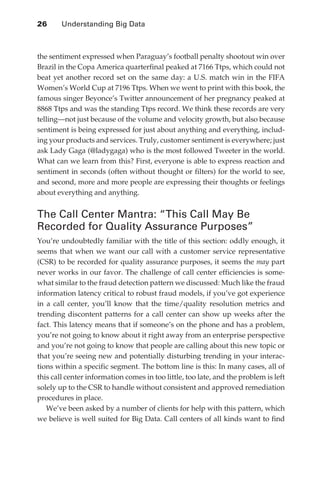 26 	    Understanding Big Data



               the sentiment expressed when Paraguay’s football penalty shootout win over
               Brazil in the Copa America quarterfinal peaked at 7166 Ttps, which could not
               beat yet another record set on the same day: a U.S. match win in the FIFA
               Women’s World Cup at 7196 Ttps. When we went to print with this book, the
               famous singer Beyonce’s Twitter announcement of her pregnancy peaked at
               8868 Ttps and was the standing Ttps record. We think these records are very
               telling—not just because of the volume and velocity growth, but also because
               sentiment is being expressed for just about anything and everything, includ-
               ing your products and services. Truly, customer sentiment is everywhere; just
               ask Lady Gaga (@ladygaga) who is the most followed Tweeter in the world.
               What can we learn from this? First, everyone is able to express reaction and
               sentiment in seconds (often without thought or filters) for the world to see,
               and second, more and more people are expressing their thoughts or feelings
               about everything and anything.


               The Call Center Mantra: “This Call May Be
               Recorded for Quality Assurance Purposes”
               You’re undoubtedly familiar with the title of this section: oddly enough, it
               seems that when we want our call with a customer service representative
               (CSR) to be recorded for quality assurance purposes, it seems the may part
               never works in our favor. The challenge of call center efficiencies is some-
               what similar to the fraud detection pattern we discussed: Much like the fraud
               information latency critical to robust fraud models, if you’ve got experience
               in a call center, you’ll know that the time/quality resolution metrics and
               trending discontent patterns for a call center can show up weeks after the
               fact. This latency means that if someone’s on the phone and has a problem,
               you’re not going to know about it right away from an enterprise perspective
               and you’re not going to know that people are calling about this new topic or
               that you’re seeing new and potentially disturbing trending in your interac-
               tions within a specific segment. The bottom line is this: In many cases, all of
               this call center information comes in too little, too late, and the problem is left
               solely up to the CSR to handle without consistent and approved remediation
               procedures in place.
                  We’ve been asked by a number of clients for help with this pattern, which
               we believe is well suited for Big Data. Call centers of all kinds want to find




ch02.indd 26                                                                                    07/10/11 4:53 PM
 