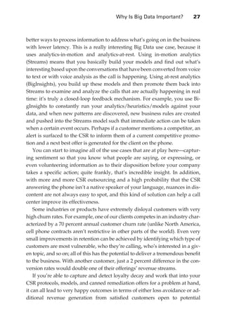 Why Is Big Data Important?	         27



               better ways to process information to address what’s going on in the business
               with lower latency. This is a really interesting Big Data use case, because it
               uses analytics-in-motion and analytics-at-rest. Using in-motion analytics
               (Streams) means that you basically build your models and find out what’s
               interesting based upon the conversations that have been converted from voice
               to text or with voice analysis as the call is happening. Using at-rest analytics
               (BigInsights), you build up these models and then promote them back into
               Streams to examine and analyze the calls that are actually happening in real
               time: it’s truly a closed-loop feedback mechanism. For example, you use Bi-
               gInsights to constantly run your analytics/heuristics/models against your
               data, and when new patterns are discovered, new business rules are created
               and pushed into the Streams model such that immediate action can be taken
               when a certain event occurs. Perhaps if a customer mentions a competitor, an
               alert is surfaced to the CSR to inform them of a current competitive promo-
               tion and a next best offer is generated for the client on the phone.
                   You can start to imagine all of the use cases that are at play here—captur-
               ing sentiment so that you know what people are saying, or expressing, or
               even volunteering information as to their disposition before your company
               takes a specific action; quite frankly, that’s incredible insight. In addition,
               with more and more CSR outsourcing and a high probability that the CSR
               answering the phone isn’t a native speaker of your language, nuances in dis-
               content are not always easy to spot, and this kind of solution can help a call
               center improve its effectiveness.
                   Some industries or products have extremely disloyal customers with very
               high churn rates. For example, one of our clients competes in an industry char-
               acterized by a 70 percent annual customer churn rate (unlike North America,
               cell phone contracts aren’t restrictive in other parts of the world). Even very
               small improvements in retention can be achieved by identifying which type of
               customers are most vulnerable, who they’re calling, who’s interested in a giv-
               en topic, and so on; all of this has the potential to deliver a tremendous benefit
               to the business. With another customer, just a 2 percent difference in the con-
               version rates would double one of their offerings’ revenue streams.
                   If you’re able to capture and detect loyalty decay and work that into your
               CSR protocols, models, and canned remediation offers for a problem at hand,
               it can all lead to very happy outcomes in terms of either loss avoidance or ad-
               ditional revenue generation from satisfied customers open to potential




ch02.indd 27                                                                                   07/10/11 4:53 PM
 